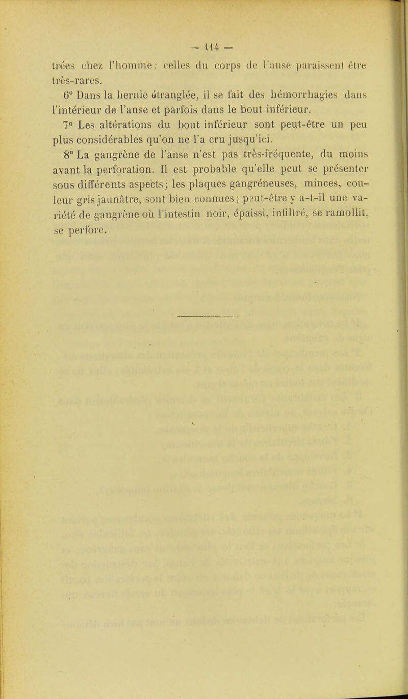 irces chez l'homme ; cellos du corps ilc l'anse paraisscul èli'e très-rares. tî Dans la hernie «Lranglée, il se fait des hémorrhagies dans l'intérieur de l'anse et parfois dans le bout inférieur. 1° Les altérations du bout inférieur sont peut-être un peu plus considérables qu'on ne l'a cru jusqu'ici. 8° La gangrène de l'anse n'est pas très-fréquente, du moins avant la perforation. Il est probable qu'elle peut se présenter sous différents aspects; les plaques gangréneuses, minces, cou- leur gris jaunâtre, sont bien connues; peul-être y a-t-il une va- riété de gangrène où l'intestin noir, épaissi, iniillré, se ramollit, se peribre.
