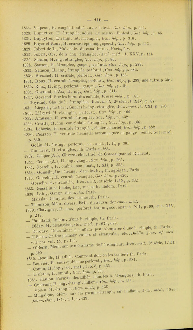 — lu; — 1844. Vi'lpenu, H. congt'iiil. îidhér. uvoe le Lesl., Go:. Iiô/j., \). )02. 1828. Dupuylreii, H. éli'iiuglî'e, îidliér. du sue uv. l'iiitesl., Gaz. /lù/).. |i. lin. 1831. Dupuylreii, Eti'ungl. iiil.incomplet, Gaz. hôp., p. 31G. ■1829. Boyer et Roux, H, crui'ure épiploïq., opérât., Go.z. hôp., p. 1829. Jobert de L., Mal. ohir. du canal intest., Paris, 2 v. 1835. Jobert, Obs. de h. ing. étranglée, {Arch.méd., t.XXV,p. 114. 1830. Sanson, H.iug. étranglée, Gaz. hôp., p. 80. 1834. Sanson, H. étranglée, gangr., perforât. Gaz. hôp., p. 289. 1835. Samson, H. ing. étranglée, perforât.. Gaz. hôp,, p. 382. 1831. Breschet, H. crurale, jjerforat.. Gaz. hôp., p. 186. 1831. Roux, H. crurale étranglée, perforât., Gaz. hôp., p. 299, une autre,p.301. 1840. Roux, H.ing., perforât., gangr., Gaz. hôp., p. 21. 1831. Goyrand, d'Aix, H. ing., Gaz. hôp.,\i. 311. 1837. Goyrand, Sur les hern. des enfants, Prease méd., p. 180. — Goyrand, Obs. de li. étranglées, .-Irc-/; . met/., 2^ série, t. XIV, p. 87. 1831. Liégard, de Caen, Sur les h. ing. étranglée, Arch. méd., t.XXI, p. 298. 1860. Liégard, H. étranglée, perforât.. Gaz. hôp., \^. m. 1832. Amussat, H. crurale étranglée, Gaz. hôp., p. 432. 1833. Civattc, H. iug. oongéuialc étranglée., Gaz. hôp., p. 186. 1834. Laborie, H. crurale étranglée, choléra mortel. Gaz. hôp., p. 482. 1836'. Pearson, H. ventrale étranglée accompagnée de gangi'. sénile, Gaz. méd., p.839. — Godin, H. étrangl. perforât., soc. anat., t. II, p. 301. _ Dumarest, H. étranglée., th. Paris, no284. 1837. Cooper(A.), Œuvres chir. trad. de Chassaignac et Ridielol. 1841. Cooper(A.), H. ing. gangr., Gas./td/j., p. 265. 1837 Gosselin, H. ombil.. soc. anat., t. XII, p. 358. 1844. Gosselin, De l'étrangl. danslesh.., th.agrégat.. Pans. 1846 Gosselin, H. crurale étranglée. Gaz.hôp., p. 126. _ Gosselin, H. étranglée, Arch.méd., 4» série, t. IX, p. 382. 1865. Gosselin et Labbé, Lec. sur les h. abdom., Pans. 1838. Laloy, Gangr. des h., th. Paris. — Maissiat, Complic. des hernies, th. Pans. _ Thomson, Mém. divers, Extr. du/our.^.tocm«.mrfrf. 1839. Chavigney, H. ano., perforât, traum., soc. anat., t. XII, p.99, ell.XlN, p. 217. , r, • _ PapiUaud, Innam. d'une h. simple, th. Pans. ,,?o'l.»«l», H. ..11».^ comment *,l..M» l,«ler. th. - Bouvier, H. .o«s-p»bien„c ,«rlorat., ».=. '«V-, P- _ Comin, H. ii>ir.,.oc. .».'•; .t-''%P;.*- _ Guersa„t,H.ing.ét™,8l.inll.m.,«a..MP-,P- Journ.chir., 1843, t. I, P-129.