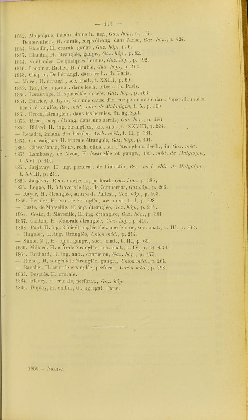 1852. Miilgaigue, iudam. d'uuo li. ing., (•'<:• /V'm P- n^*- — Deiioiivilliei's, H. cui-alc!, corps ôlrang. dans l'anse, Gaz. hop., p. 424. 1814. Blaiiilin, H. crurale gailgr , Gnz. liôp., p. (i. 1817. Blaiidin, H. ûtranglce, gangr., Gaz. hùp., p. 82. 1814. Voillemier, Do quelques Iieriiies, Guz.lwi)., p. :J92. 184G. Leuoir et Ricliet, H. double, Gaz. liôp., p. 27:!. 1848. t'iuipsal, DePélrangl. dans les h., th. Paris. — Morel, H. ûtraiigl , soc. auat., t. XXIIl, p. 60. 1849. 1^1, De la gangr. dans les h. intest., th. Paris. 18.Ï0. Lesauvage, H. sphacélée, succès, Gaz. hôp., p.46(). 18.)1. Barricr, de I^yon, Sur une cause d'erreur peu connue dans ropératii>u (!<■ l;i hernie étranglée, Rcv. mùd. chir. dn MaUjaigna, t. X, p. 18o:i. Broca, Etrauglem. dans les hernies, th. agrégat. !8;)G. Broca, corps étrang. dans une hernie. Gaz. hôp., p. 4oG. isn.i. Bidard, H. ing. étranglées, soc. anat., t. XXVIII, p. 224. — Lecadre, Inflam. des hernies, Arch. mûd.,i. II, p.;i8l. 18.')4. Chassaignac, H. crurale étranglée, Gaz, hôp., j). 101. I8G4. Chassaignac, Nouv. rech. cliniq. sur rétranglem. des h., in. Gaz. tnéil. I8.=i4 Lambossy, de Nyon, H. étranglée et gangr., Rev. niM. tie Malffaifjrw, t.XVI, p dlO. 18.J0. Jarjavay, H. ing. perforât, de l'intestin, /{«y. ;/f■>/, chù: (la Miih/aù/m-, t. XVIII, p. 241. 1860. Jarjavay, Rem. sur les h., perforai., Ga:. Iiôp., [>. 38:). 18.)!). Legge, H. ù travers le lig. de Gimbernat, Gaz hôp.266. — Rayer, H . étranglée, sutui'e de l'intest., Gaz. hôp., p. 463. 18'1G. Besnier, H. crurale étranglée, soc. anat., t. 1, p. 228. — Coste, de Marseille, H. ing. étranglée, Gaz. hôp., p. 214. 1864. Coste, de Marseille, H. ing. étranglée, GOiZ. hùp., p. :iOI. 1857. Canton, H. fémorale étranglée. Gaz. hôp , MW. 18.58. Paul, H. ing. 2 ibisétranglée chez une femme, soc. anat., t. III, p. 2(i2. — Huguier, H. ing. étranglée, Lf?2w« «lét/., p. 244. — Simon (.T.), H. omb. gangr., soc. anat., t. III, p. G!). )8.')0. Millard, H. crurale étranglée, soc. anat., t. IV, p. 21 fil]. 1861. Rochard, H. ing. anc, contusion, Gaz. hôp , p. 173. — Richet, PI. congéniale étranglée, gangr., Union mdt/., p. 204. — Bauchet, H. crurale étranglée, perforât.. Union m.M., p. 398. 18G3. Després, H. crurale. 1864. Fleury, H. crurale, perforât., Gaz. hôp. 186G. Duplay, H. ombil., th. agrégat. Paris. ISG'J. — .Mcaise.