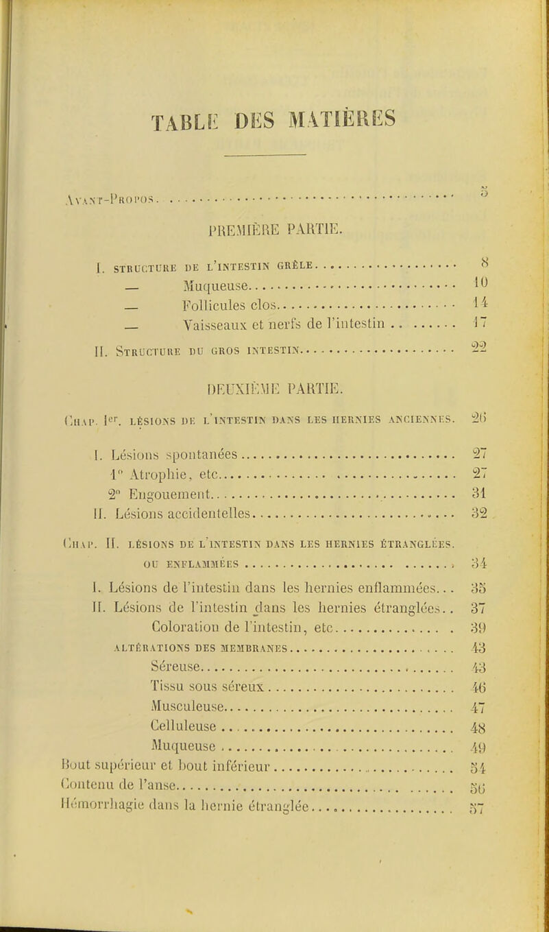 TABLfi Di:S MATIÈRES A VAN r-l'Klll'OS PREMIÈRE PARTIE. I. STRUCTUKli 1)E l'iNTESTIN GRÊLE <S — Muqueuse 1^ — Follicules clos I 'a — Vaisseaux et nerfs de l'intestin 17 II. StRUCTUIIE du gros IXTESTIN -2 DEUXIÈME PARTIE. ('lIAl'. ^'^ LÉSIONS DE l'intestin DANS LES HERNIES ANCIENNES. '2C) I. Lésions spontanées Ti 1 Atrophie, etc 27 2 Engouement 31 II. Lésions accidentelles 32 dlIAI'. II. LÉSIONS DE l'intestin DANS LES HERNIES ÉTRANGLÉES. OU ENFL.OIMÉES , 34 I. Lésions de l'intestin dans les hernies enflammées... 35 II. Lésions de l'intestin dans les hernies étranglées.. 37 Coloration de l'intestin, etc 39 ALTÉRATIONS DES MEMBRANES 43 Séreuse 43 Tissu sous séreux 46 Musculeuse 47 Celluleuse 48 Muqueuse 49 Bout supérieur et l)out inférieur 54 Contenu de l'anse 5(3 Hémorrhagie dans la hernie étranglée 57