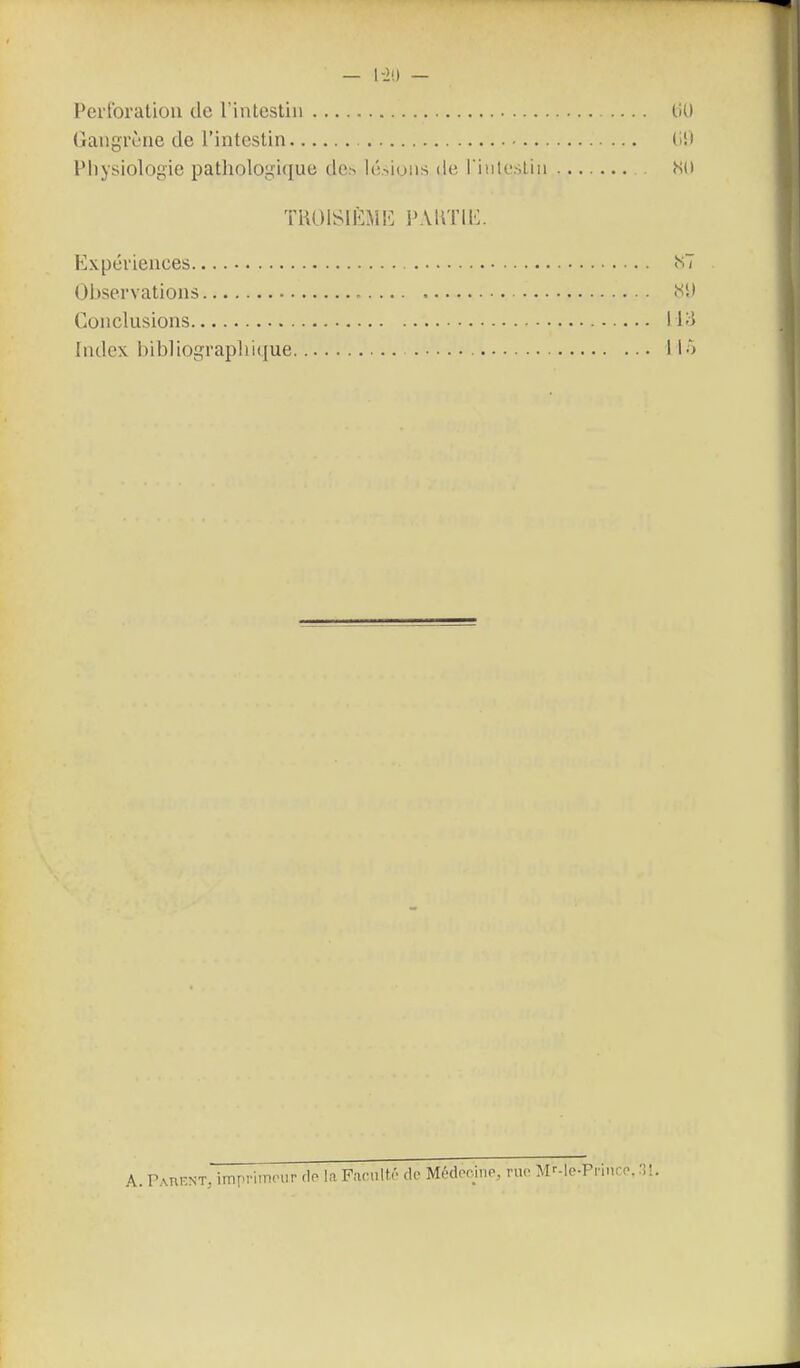— l-i!) — Pei'ibration de l'intestin liU Gangrène de l'intestin (i!» Physiologie pathologique de.^ li!.-.iuiis de l'iulestin Ni) TROiSli-:MlL PAUTIE. Expériences <S7 Observations Conclusions l i-î Index bibliograpirKjue I lô A. PAniîNT, imrvimcHir rlo la Facult/- de M6dor^iiP, ruo M-'-le-Prince, ^il.