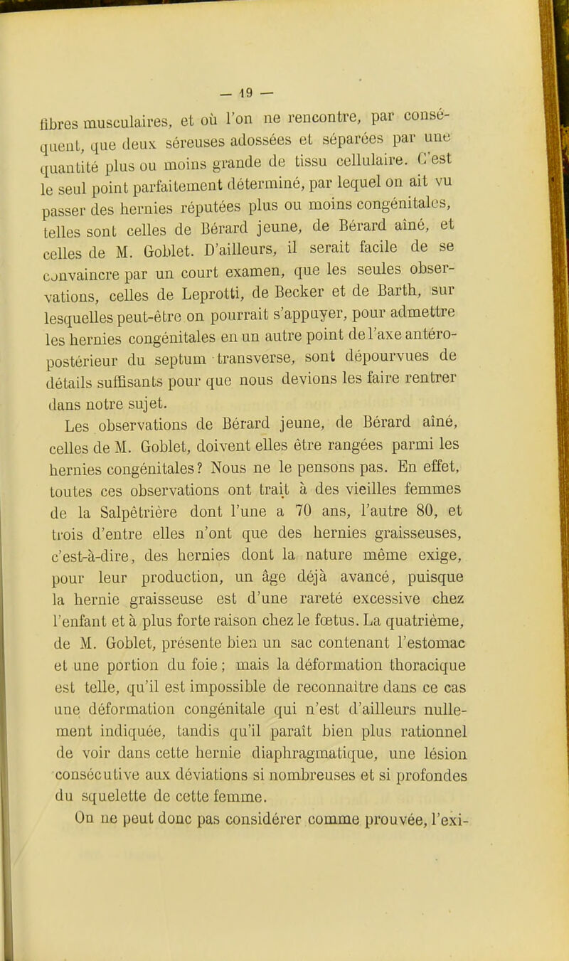 fibres musculaires, et où l'on ne rencontre, par consé- queuL, que deux séreuses adossées eL séparées par une quantité plus ou moins grande de tissu cellulaire. C'est le seul point parfaitement déterminé, par lequel on ait vu passer des hernies réputées plus ou moins congénitales, telles sont celles de Bérard jeune, de Bérard aîné, et celles de M. Goblet. D'ailleurs, il serait facile de se convaincre par un court examen, que les seules obser- vations, ceUes de Leprotti, de Becker et de Barth, sur lesquelles peut-être on pourrait s'appuyer, pour admettre les hernies congénitales en un autre point de l'axe antéro- postérieur du septum transverse, sont dépourvues de détails suffisants pour que nous devions les faire rentrer dans notre sujet. Les observations de Bérard jeune, de Bérard aîné, celles de M. Goblet, doivent elles être rangées parmi les hernies congénitales? Nous ne le pensons pas. En effet, toutes ces observations ont trait à des vieilles femmes de la Salpêtrière dont l'une a 70 ans, l'autre 80, et trois d'entre elles n'ont que des hernies graisseuses, c'est-à-dire, des hernies dont la nature même exige, pour leur production, un âge déjà avancé, puisque la hernie graisseuse est d'une rareté excessive chez l'enfant et à plus forte raison chez le fœtus. La quatrième, de M. Goblet, présente bien un sac contenant l'estomac et une portion du foie ; mais la déformation thoracique est telle, qu'il est impossible de reconnaître dans ce cas une déformation congénitale qui n'est d'ailleurs nulle- ment indiquée, tandis qu'il paraît bien plus rationnel de voir dans cette hernie diaphragmatique, une lésion ■consécutive aux déviations si nombreuses et si profondes du squelette de cette femme. On ne peut donc pas considérer comme prouvée, l'exi-