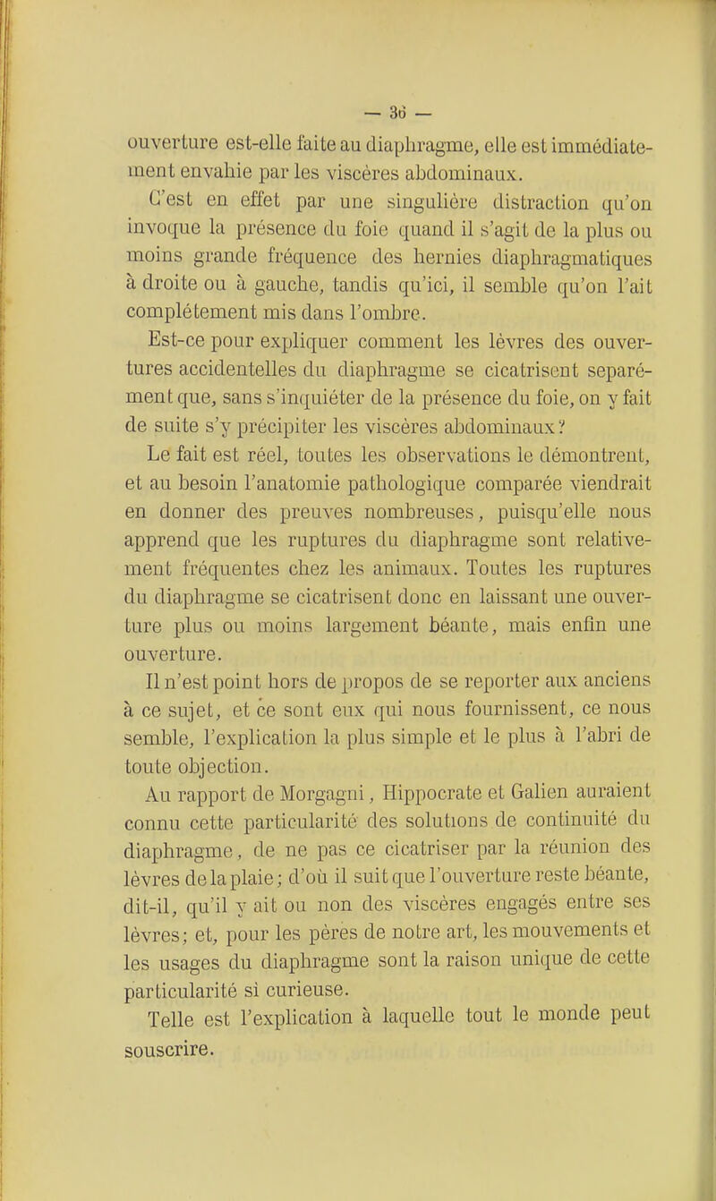 ouverture est-elle laite au diaphragme, elle est immédiate- ment envahie par les viscères ahdominaux. C'est en effet par une singulière distraction qu'on invoque la présence du foie quand il s'agit de la plus ou moins grande fréquence des hernies diaphragma tiques à droite ou à gauche, tandis qu'ici, il semble qu'on l'ait complètement mis dans l'ombre. Est-ce pour expliquer comment les lèvres des ouver- tures accidentelles du diaphragme se cicatrisent séparé- ment que, sans s'inquiéter de la présence du foie, on y fait de suite s'y précipiter les viscères abdominaux? Le fait est réel, toutes les observations le démontrent, et au besoin l'anatomie pathologique comparée viendrait en donner des preuves nombreuses, puisqu'elle nous apprend que les ruptures du diaphragme sont relative- ment fréquentes chez les animaux. Toutes les ruptures du diaphragme se cicatrisent donc en laissant une ouver- ture plus ou moins largement béante, mais enfin une ouverture. Il n'est point hors de propos de se reporter aux anciens à ce sujet, et ce sont eux qui nous fournissent, ce nous semble, l'explication la plus simple et le plus à l'abri de toute objection. Au rapport de Morgagni, Hippocrate et Galien auraient connu cette particularité des solutions de continuité du diaphragme, de ne pas ce cicatriser par la réunion des lèvres de la plaie; d'où il suit que l'ouverture reste béante, dit-il, qu'il y ait ou non des viscères engagés entre ses lèvres; et, pour les pères de notre art, les mouvements et les usages du diaphragme sont la raison unique de cette particularité si curieuse. Telle est l'explication à laquelle tout le monde peut souscrire.