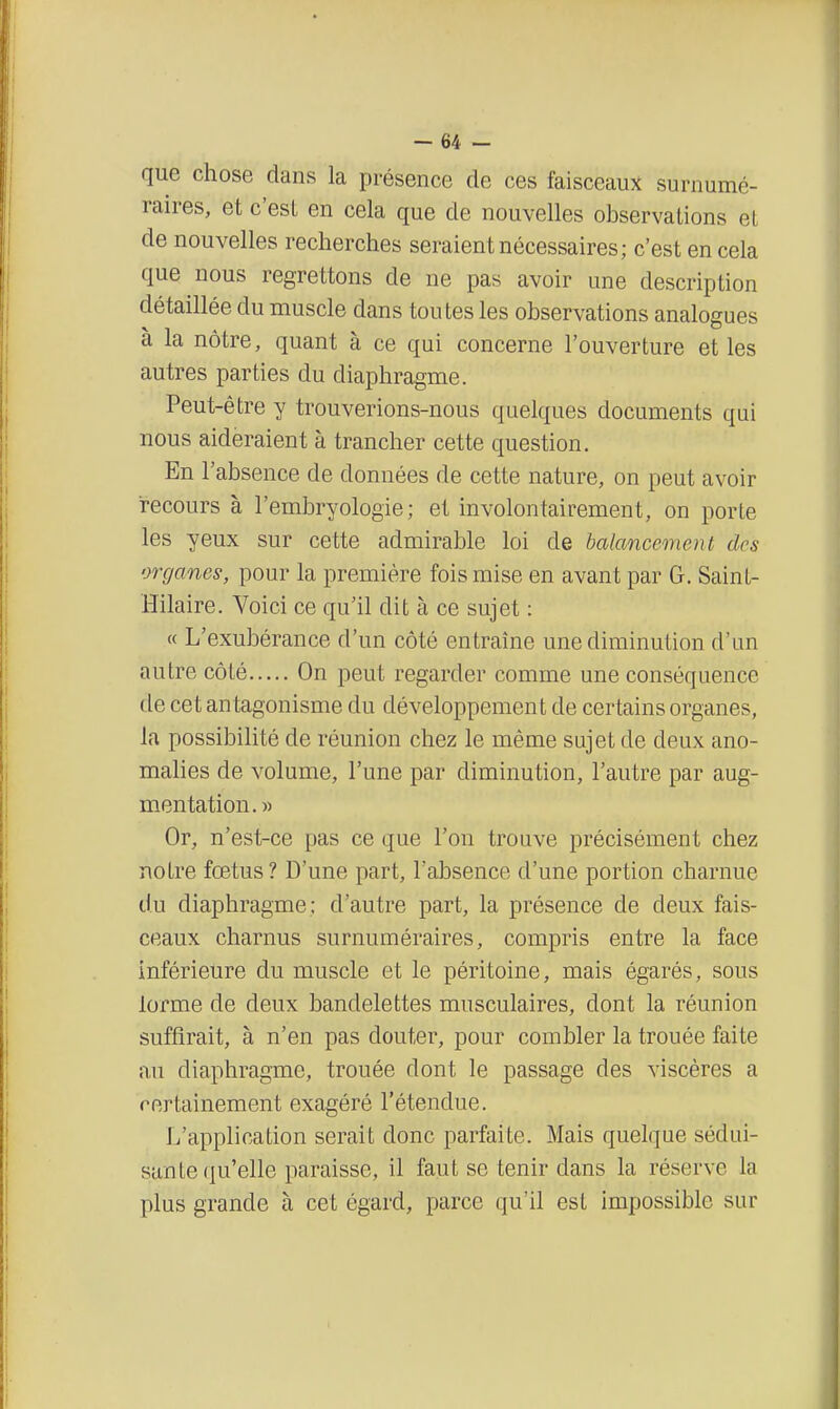 que chose dans la présence de ces faisceaux surnumé- raires, et c'est en cela que de nouvelles observations et de nouvelles recherches seraient nécessaires; c'est en cela que nous regrettons de ne pas avoir une description détaillée du muscle dans toutes les observations analogues à la nôtre, quant à ce qui concerne l'ouverture et les autres parties du diaphragme. Peut-être y trouverions-nous quelques documents qui nous aideraient à trancher cette question. En l'absence de données de cette nature, on peut avoir recours à l'embryologie; et involontairement, on porte les yeux sur cette admirable loi de balancement des organes, pour la première fois mise en avant par G. Saint- Hilaire. Voici ce qu'il dit à ce sujet : « L'exubérance d'un côté entraîne une diminution d'un autre côté On peut regarder comme une conséquence de cet antagonisme du développement de certains organes, la possibilité de réunion chez le même sujet de deux ano- malies de volume, l'une par diminution, l'autre par aug- mentation.» Or, n'est-ce pas ce que l'on trouve précisément chez notre fœtus? D'une part, l'absence d'une portion charnue du diaphragme; d'autre part, la présence de deux fais- ceaux charnus surnuméraires, compris entre la face inférieure du muscle et le péritoine, mais égarés, sous lorme de deux bandelettes musculaires, dont la réunion suffirait, à n'en pas douter, pour combler la trouée faite au diaphragme, trouée dont le passage des viscères a certainement exagéré l'étendue. L'application serait donc parfaite. Mais quelque sédui- sante qu'elle paraisse, il faut se tenir dans la réserve la plus grande à cet égard, parce qu'il est impossible sur