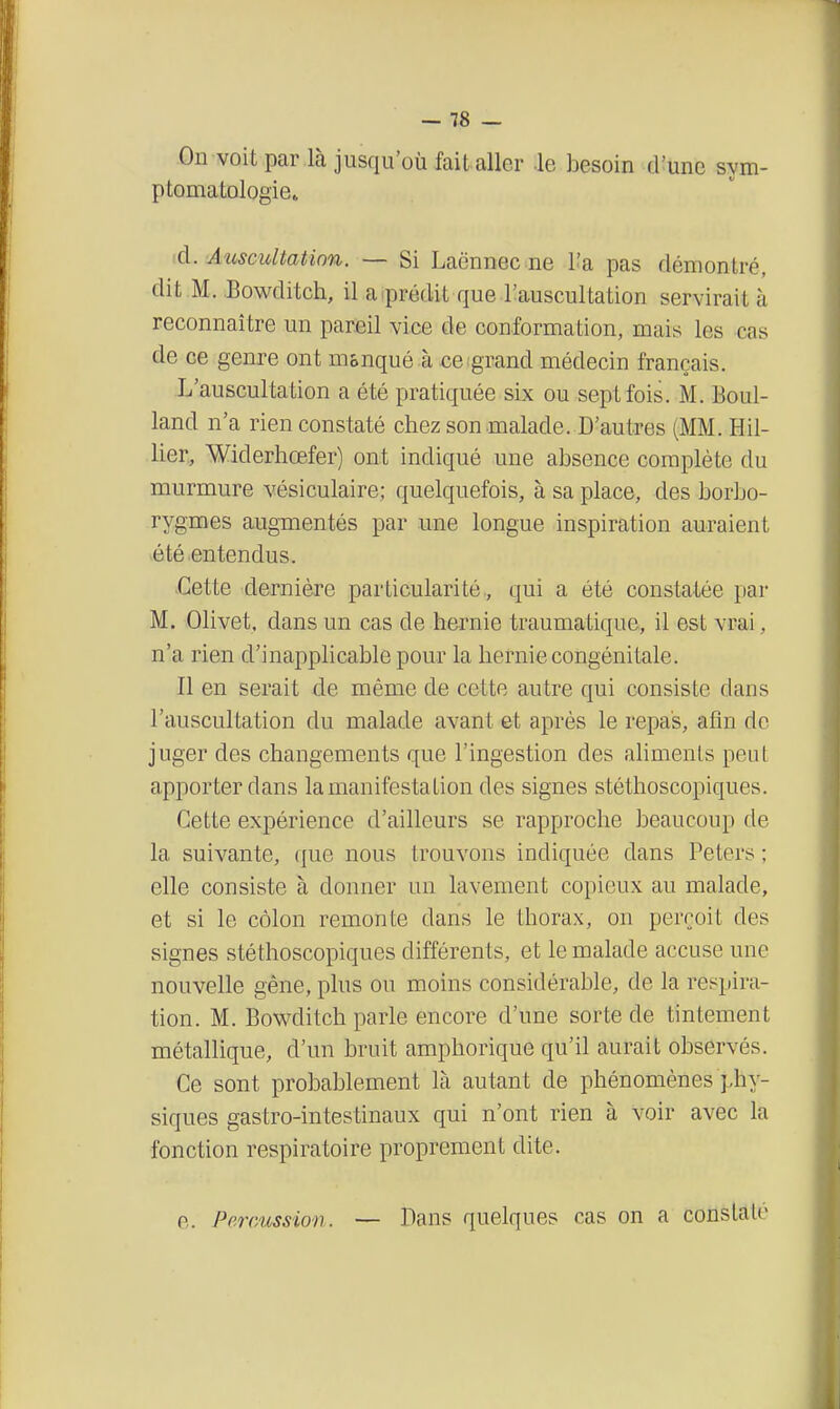 On voit par là jusqu'où fait aller -le besoin cUune sym- ptomatologiet id. Auscultatinn. — Si Laënnec ne l'a pas démontré, dit M. .Bowditch, il a iprédit que l'auscultation servirait à reconnaître un pareil vice de conformation, mais les cas de ce genre ont m&nqué à ce grand médecin français. L'auscultation a été pratiquée six ou sept fois. M. Boul- land n'a rien constaté chez son malade. D'autres (MM. Hil- lier, Widerhœfer) ont indiqué une absence complète du murmure vésiculaire; quelquefois, à sa place, des borbo- rygmes augmentés par une longue inspiration auraient été entendus. Cette dernière particularité., qui a été constatée par M. Olivet, dans un cas de hernie traumatique., il est vrai, n'a rien d'inapplicable pour la hernie congénitale. Il en serait de même de cette autre qui consiste dans l'auscultation du malade avant et après le repas, afin de juger des changements que l'ingestion des ahmenls peaL apporter dans la manifestation des signes stéthoscopiques. Cette expérience d'ailleurs se rapproche beaucoup de la suivante, que nous trouvons indiquée dans Peters ; elle consiste à donner un lavement copieux au malade, et si le côlon remonte dans le thorax, on perçoit des signes stéthoscopiques différents, et le malade accuse une nouvelle gène, plus ou moins considérable, de la respira- tion. M. Bowditch parle encore d'une sorte de tintement métallique, d'un bruit amphorique qu'il aurait observés. Ce sont probablement là autant de phénomènes phy- siques gastro-intestinaux qui n'ont rien à voir avec la fonction respiratoire proprement dite. e. Percussion. — Bans quelques cas on a constaté