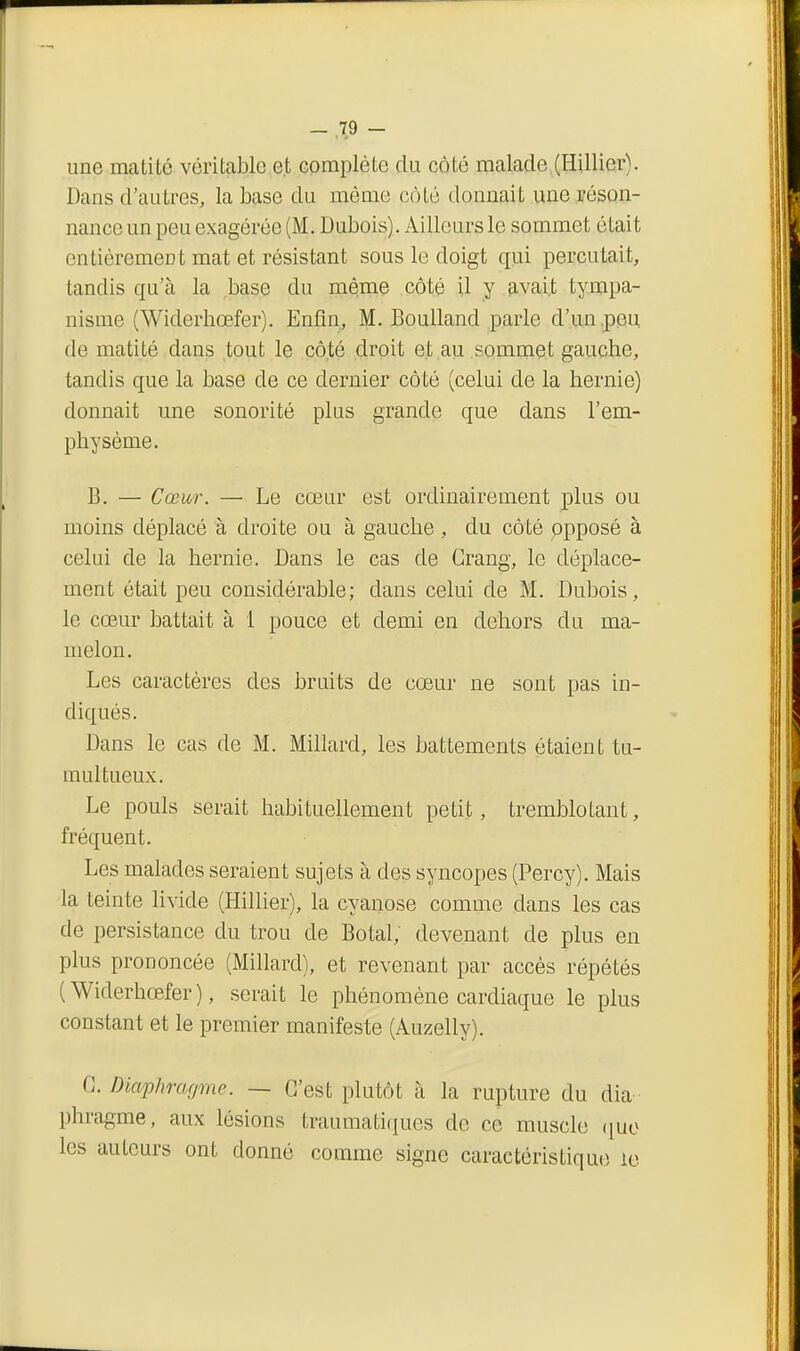 line matité véritable et compléle du côté malade,(Hillier). Dans d'autres, la base du mémo côté donnait une réson- nance un peu exagérée (M. Dubois). Ailleurs le sommet était entièrement mat et résistant sous le doigt qui percutait, tandis qu'à la base du même côté il y &vai,t tympa- nisme (Widerhoefer). Enfin, M. Boulland parle d'un .peu de matité dans tout le côté droit et au sommet gauche, tandis que la base de ce dernier côté (celui de la hernie) donnait une sonorité plus grande que dans l'em- physème. B. — Cœur. — Le cœur est ordinairement plus ou moins déplacé à droite ou à gauche , du côté ppposé à celui de la hernie. Dans le cas de Grang, le déplace- ment était peu considérable; dans celui de M. Dubois, le cœur battait à 1 pouce et demi en dehors du ma- melon. Les caractères des bruits de cœur ne sont pas in- diqués. Dans le cas de M. Millard, les battements étaient tu- multueux. Le pouls serait habituellement petit, tremblotant, fréquent. Les malades seraient sujets à des syncopes (Percy). Mais la teinte livide (Hillier), la cyanose comme dans les cas de persistance du trou de Botal, devenant de plus en plus prononcée (Millard), et revenant par accès répétés (Widerhœfer), serait le phénomène cardiaque le plus constant et le premier manifeste (Auzelly). G. Diaphragme. — C'est plutôt à la rupture du dia- phragme, aux lésions traumatiqucs de ce muscle (|uo les auteurs ont donné comme signe caractéristique ie