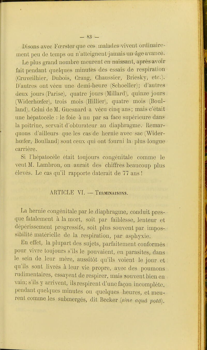 Disons avec Fœrster que ces malades vivent ordinaire- nienL peu de temps ou n'atteignent jamais un âge avancé. Le plus grand nombre meurent en naissant, après avoir fait pondant quelques minutes des essais de respiration (Cruveilhier, Dubois, Crang, Ghaussier, Briesky, etc.). D'autres ont vécu une demi-lieure (Schoeller); d'autres deux jours (Parise), quatre jours (Millard), quinze jours (Widerhœfer), trois mois (Hillier), quatre mois (Boul- land). Celui de M. Guesnard a vécu cinq ans; mais c'était une hépatocèle : le foie à nu par sa face supérieure dans la poitrine, servait d'obturateur au diaphragme. Remar- quons d'ailleurs que les cas de hernie avec sac (Wider- hœfer, Boulland) sont ceux qui ont fourni la ■ plus longue carrière. Si l'hépatocèle était toujours congénitale comme le veut M. Lambron, on aurait des chiffres beaucoup plus élevés. Le cas qu'il rapporte daterait de 77 ans ! ARTICLE VI. — Terminaisons. La hernie congénitale par le diaphragme, conduit pres- que fatalement à la mort, soit par faiblesse, lenteur et dépérissement progressifs, soit plus souvent par impos- sibihté matérielle de la respiration, par asphyxie. En effet, la plupart des sujets, parfaitement conformés pour vivre toujours s'ils le pouvaient, en parasites, dans le sein de leur mère, aussitôt qu'ils voient le jour et qu'ils sont livrés à leur vie propre, avec des poumons rudimentaires, essayent de respirer, mais souvent bien en vain; s'ils y arrivent, ils respirent d'une façon incomplète, pendant quelques minutes ou quelques heures, et meu- rent comme les submergés, dit Becker {sine aquâ potâ).