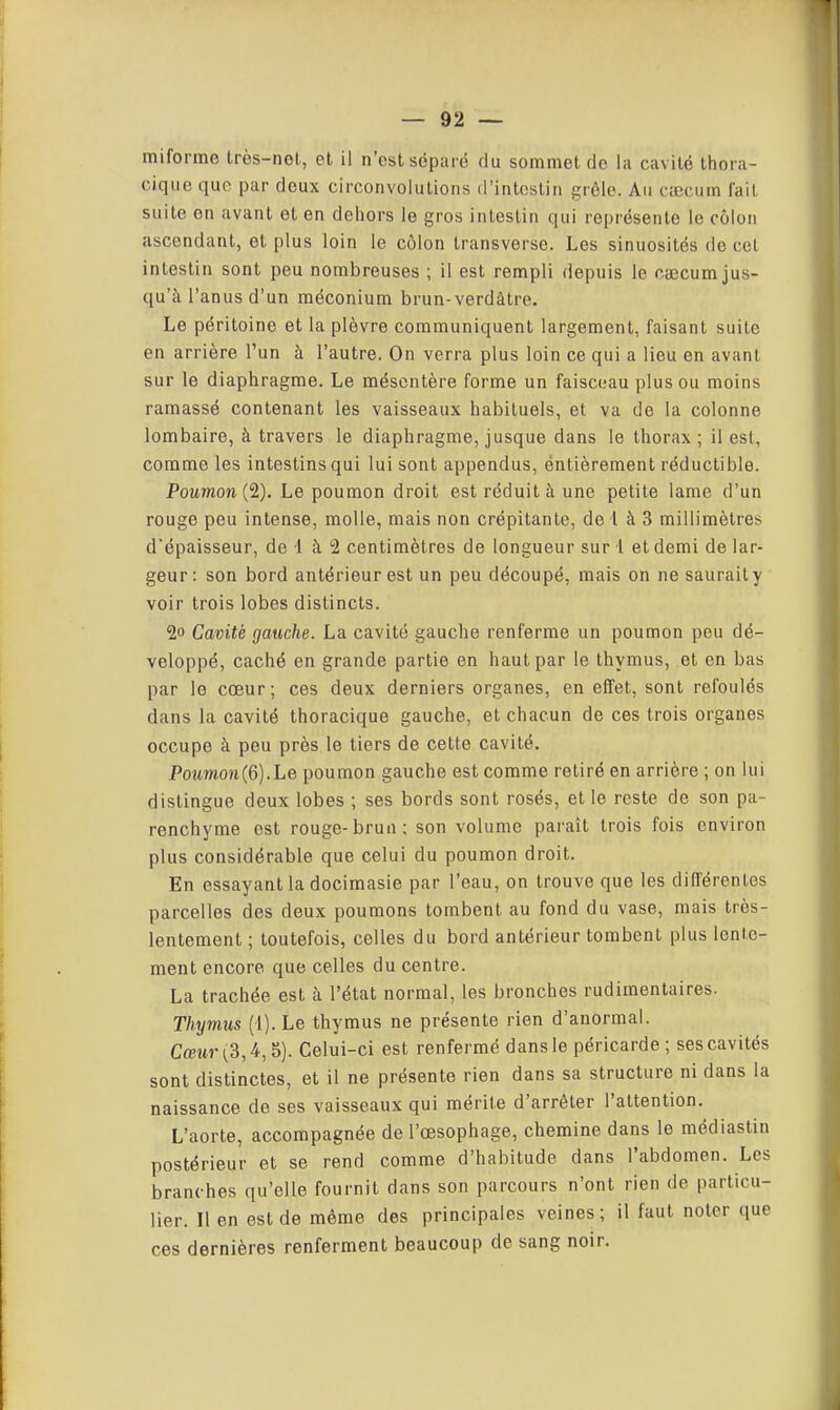 miforme très-nel, et il n'est séparé du sommet de la cavité thora- cique que par deux circonvolutions d'intestin grôle. Au ciECum fait suite on avant et en dehors le gros intestin qui représente le côlon ascendant, et plus loin le côlon transverse. Les sinuosités de cet intestin sont peu nombreuses ; il est rempli depuis le caecum jus- qu'à l'anus d'un méconium brun-verdâtre. Le péritoine et la plèvre communiquent largement, faisant suite en arrière l'un à l'autre. On verra plus loin ce qui a lieu en avant sur le diaphragme. Le mésentère forme un faisceau plus ou moins ramassé contenant les vaisseaux habituels, et va de la colonne lombaire, à travers le diaphragme, jusque dans le thorax ; il est, comme les intestins qui lui sont appendus, entièrement réductible. Poumon (2). Le poumon droit est réduit à une petite lame d'un rouge peu intense, molle, mais non crépitante, de l à 3 millimètres d'épaisseur, de 1 à 2 centimètres de longueur sur l et demi de lar- geur : son bord antérieur est un peu découpé, mais on ne sauraity voir trois lobes distincts. 2o Cavité gauche. La cavité gauche renferme un poumon peu dé- veloppé, caché en grande partie en haut par le thymus, et en bas par le cœur; ces deux derniers organes, en effet, sont refoulés dans la cavité thoracique gauche, et chacun de ces trois organes occupe à peu près le tiers de cette cavité. PoMmon(6).Le poumon gauche est comme retiré en arrière ; on lui distingue deux lobes ; ses bords sont rosés, et le reste de son pa- renchyme est rouge-brun; son volume paraît trois fois environ plus considérable que celui du poumon droit. En essayant la docimasie par l'eau, on trouve que les différentes parcelles des deux poumons tombent au fond du vase, mais très- lentement ; toutefois, celles du bord antérieur tombent plus lente- ment encore que celles du centre. La trachée est à l'état normal, les bronches rudimentaires. Thymus (1). Le thymus ne présente rien d'anormal. CœMr(3,4,5). Celui-ci est renfermé dans le péricarde; ses cavités sont distinctes, et il ne présente rien dans sa structure ni dans la naissance de ses vaisseaux qui mérite d'arrêter l'attention. L'aorte, accompagnée de l'œsophage, chemine dans le médiastin postérieur et se rend comme d'habitude dans l'abdomen. Les branches qu'elle fournit dans son parcours n'ont rien de particu- lier. Il en est de même des principales veines; il faut noter que ces dernières renferment beaucoup de sang noir.