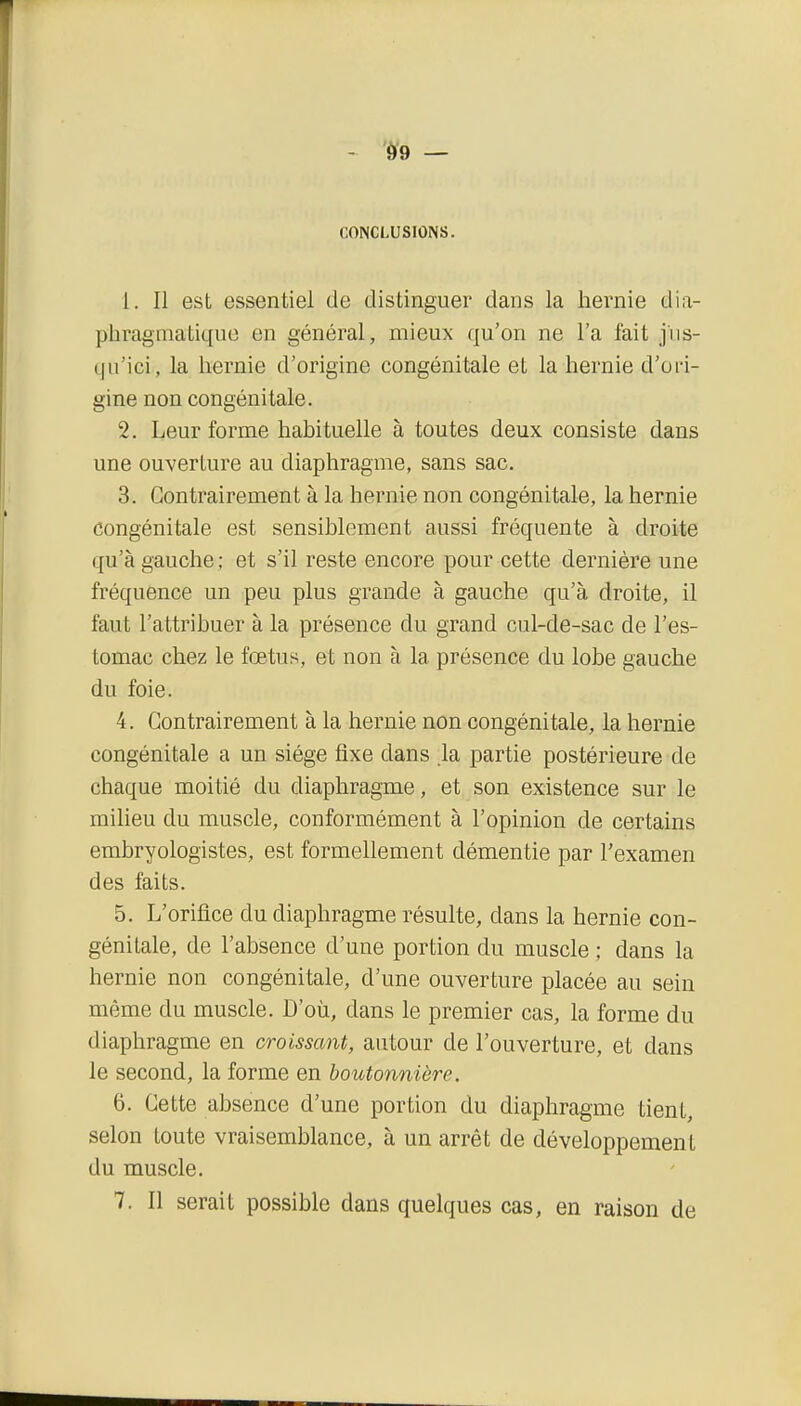 09 — CONCLUSIONS. 1. Il est essentiel de distinguer dans la hernie dia- phragmatiquo en général, mieux qu'on ne l'a fait jus- qu'ici, la hernie d'origine congénitale et la hernie d'oi-i- gine non congénitale. 2. Leur forme habituelle à toutes deux consiste dans une ouverture au diaphragme, sans sac. 3. Contrairement à la hernie non congénitale, la hernie congénitale est sensiblement aussi fréquente à droite qu'à gauche ; et s'il reste encore pour cette dernière une fréquence un peu plus grande à gauche qu'à droite, il faut l'attribuer à la présence du grand cul-de-sac de l'es- tomac chez le fœtus, et non à la présence du lobe gauche du foie. 4. Contrairement à la hernie non congénitale, la hernie congénitale a un siège fixe dans la partie postérieure de chaque moitié du diaphragme, et son existence sur le miheu du muscle, conformément à l'opinion de certains embryologistes, est formellement démentie par l'examen des faits. 5. L'orifice du diaphragme résulte, dans la hernie con- génitale, de l'absence d'une portion du muscle ; dans la hernie non congénitale, d'une ouverture placée au sein même du muscle. D'où, dans le premier cas, la forme du diaphragme en croissant, autour de l'ouverture, et dans le second, la forme en boutonnière. 6. Cette absence d'une portion du diaphragme tient, selon toute vraisemblance, à un arrêt de développement du muscle. 7. Il serait possible dans quelques cas, en raison de