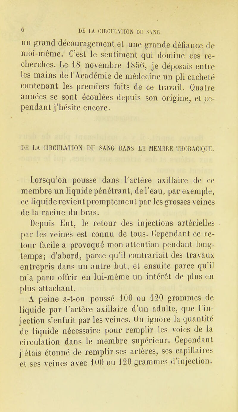 un grand découragement et une grande défiance de moi-même. C'est le sentiment qui domine ces re- cherches. Le 18 novembre 1856, je déposais entre les mains de l'Académie de médecine un pli cacheté contenant les premiers faits de ce travail. Quatre années se sont écoulées depuis son origine, et ce- pendant j'hésite encore. DE LA CIRCULATION DU SANG DANS LE MEMBRE TliORAClQUE. Lorsqu'on pousse dans l'artère axillaire de ce membre un liquide pénétrant, de l'eau, par exemple, ce liquide revient promptemenl par les grosses veines de la racine du bras. Depuis Ent, le retour des injections artérielles par les veines est connu de tous. Cependant ce re- tour facile a provoqué mon attention pendant long- temps; d'abord, parce qu'il contrariait des travaux entrepris dans un autre but, et ensuite parce qu'il m'a paru offrir en lui-même un intérêt de plus en plus attachant. A peine a-t-on poussé 100 ou l^O grammes de liquide par l'artère axillaire d'un adulte, que l in- jection s'enfuit parles veines. On ignore la quantité de liquide nécessaire pour remplir les voies de la circulation dans le membre supérieur. Cependant j'étais étonné de remplir ses artères, ses capillaires et ses veines avec 100 ou 120 grammes d'injection.