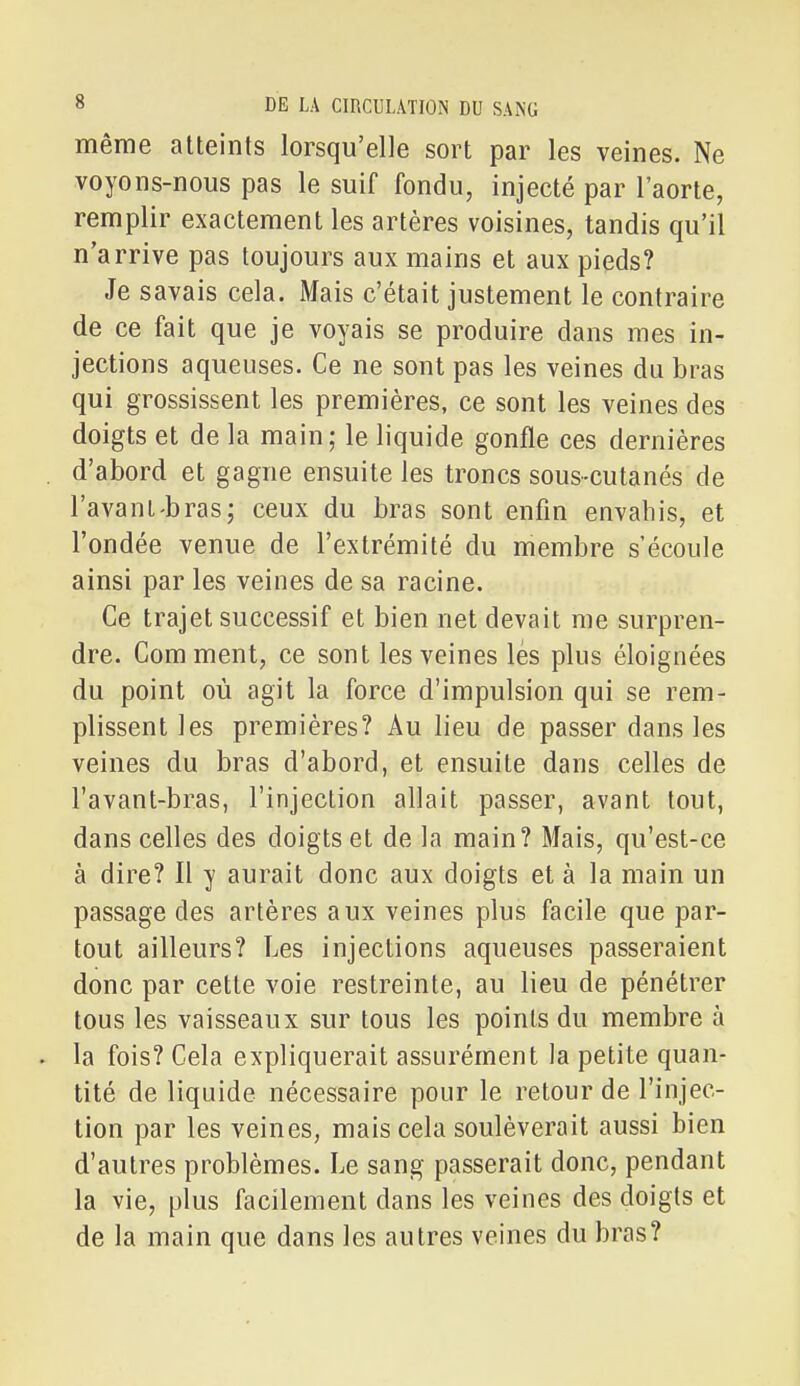 même atteints lorsqu'elle sort par les veines. Ne voyons-nous pas le suif fondu, injecté par l'aorte, remplir exactement les artères voisines, tandis qu'il n'arrive pas toujours aux mains et aux pieds? Je savais cela. Mais c'était justement le contraire de ce fait que je voyais se produire dans mes in- jections aqueuses. Ce ne sont pas les veines du bras qui grossissent les premières, ce sont les veines des doigts et de la main; le liquide gonfle ces dernières . d'abord et gagne ensuite les troncs sous-cutanés de l'avant-bras; ceux du bras sont enfin envahis, et l'ondée venue de l'extrémité du membre s'écoule ainsi par les veines de sa racine. Ce trajet successif et bien net devait me surpren- dre. Comment, ce sont les veines lés plus éloignées du point où agit la force d'impulsion qui se rem- plissent les premières? Au lieu de passer dans les veines du bras d'abord, et ensuite dans celles de l'avant-bras, l'injection allait passer, avant tout, dans celles des doigts et de la main? Mais, qu'est-ce à dire? Il y aurait donc aux doigts et à la main un passage des artères aux veines plus facile que par- tout ailleurs? Les injections aqueuses passeraient donc par cette voie restreinte, au lieu de pénétrer tous les vaisseaux sur tous les points du membre à . la fois? Cela expliquerait assurément la petite quan- tité de liquide nécessaire pour le retour de l'injec- tion par les veines, mais cela soulèverait aussi bien d'autres problèmes. Le sang passerait donc, pendant la vie, plus facilement dans les veines des doigts et de la main que dans les autres veines du bras?