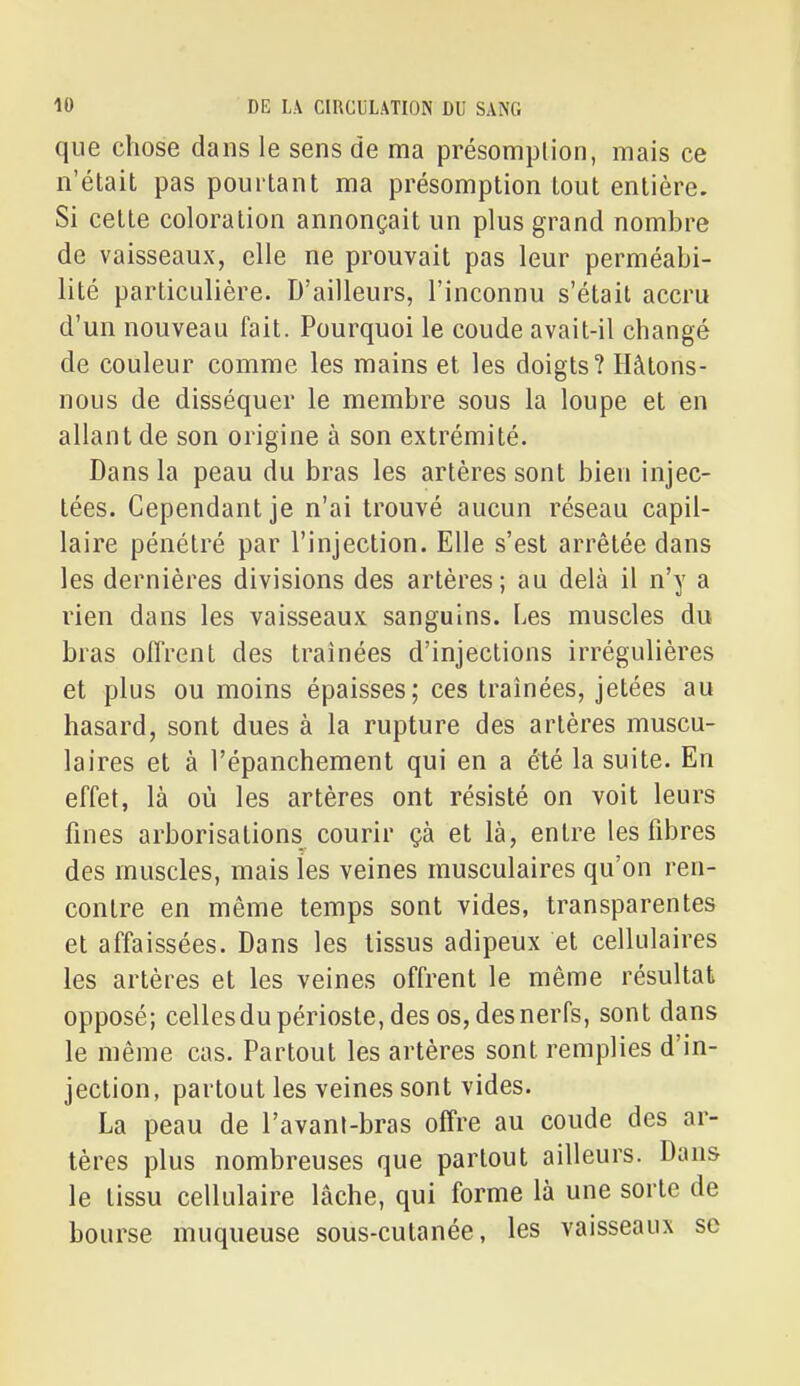 que chose dans le sens de ma présomption, mais ce n'était pas pourtant ma présomption tout entière. Si cette coloration annonçait un plus grand nombre de vaisseaux, elle ne prouvait pas leur perméabi- lité particulière. D'ailleurs, l'inconnu s'était accru d'un nouveau fait. Pourquoi le coude avait-il changé de couleur comme les mains et les doigts? Hâtons- nous de disséquer le membre sous la loupe et en allant de son origine à son extrémité. Dans la peau du bras les artères sont bien injec- tées. Cependant je n'ai trouvé aucun réseau capil- laire pénétré par l'injection. Elle s'est arrêtée dans les dernières divisions des artères; au delà il n'y a rien dans les vaisseaux sanguins. Les muscles du bras offrent des traînées d'injections irrégulières et plus ou moins épaisses; ces traînées, jetées au hasard, sont dues à la rupture des artères muscu- laires et à l'épanchement qui en a été la suite. En effet, là où les artères ont résisté on voit leurs fines arborisations courir çà et là, entre les fibres des muscles, mais les veines musculaires qu'on ren- contre en même temps sont vides, transparentes et affaissées. Dans les tissus adipeux et cellulaires les artères et les veines offrent le même résultat opposé; celles du périoste, des os, des nerfs, sont dans le même cas. Partout les artères sont remplies d'in- jection, partout les veines sont vides. La peau de l'avant-bras offre au coude des ar- tères plus nombreuses que partout ailleurs. Dans le tissu cellulaire lâche, qui forme là une sorte de bourse muqueuse sous-cutanée, les vaisseaux se