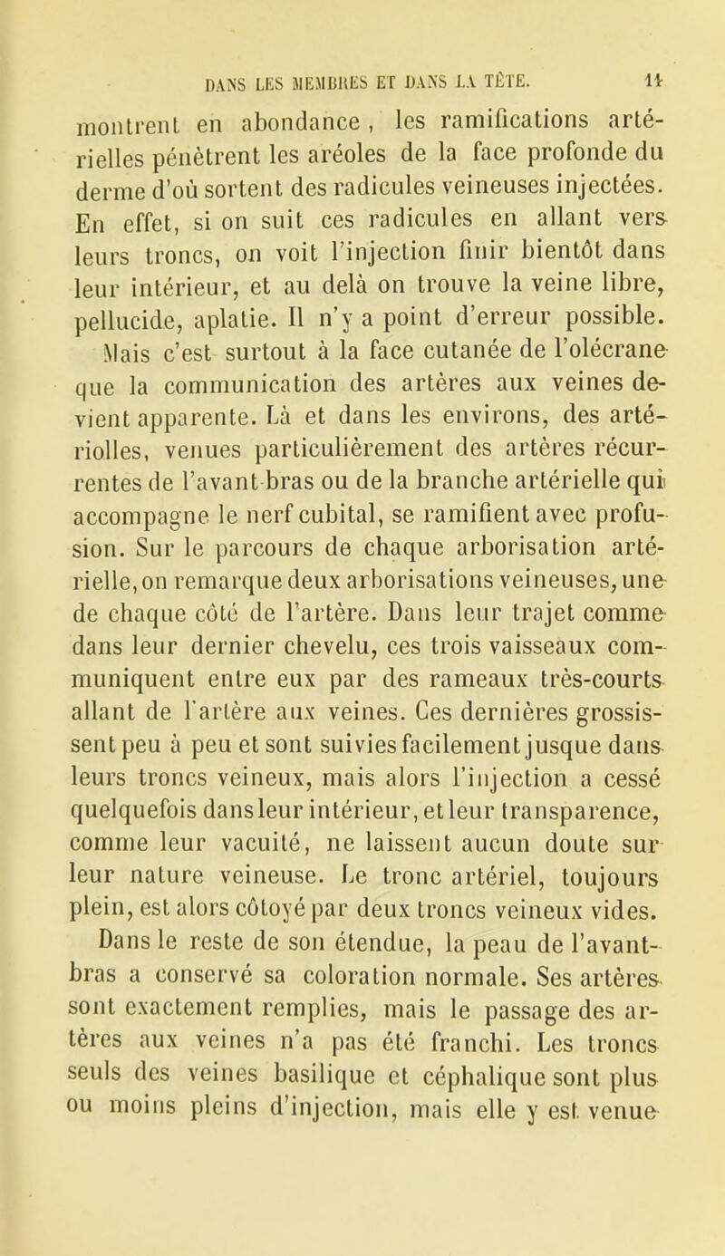 montrent en abondance, les ramifications arté- rielles pénètrent les aréoles de la face profonde du derme d'où sortent des radicules veineuses injectées. En effet, si on suit ces radicules en allant vers leurs troncs, on voit l'injection finir bientôt dans leur intérieur, et au delà on trouve la veine libre, pellucide, aplatie. Il n'y a point d'erreur possible. Mais c'est surtout à la face cutanée de l'olécrane- que la communication des artères aux veines de- vient apparente. Là et dans les environs, des arté- riolles, venues particulièrement des artères récur- rentes de l'avant bras ou de la branche artérielle qui accompagne le nerf cubital, se ramifient avec profu- sion. Sur le parcours de chaque arborisation arté- rielle, on remarque deux arborisations veineuses, une- de chaque côté de l'artère. Dans leur trajet commfr dans leur dernier chevelu, ces trois vaisseaux com- muniquent entre eux par des rameaux très-courts allant de Tarière aux veines. Ces dernières grossis- sent peu à peu et sont suiviesfacilement jusque dans- leurs troncs veineux, mais alors l'injection a cessé quelquefois dans leur intérieur, et leur transparence, comme leur vacuité, ne laissent aucun doute sur leur nature veineuse. Le tronc artériel, toujours plein, est alors côtoyé par deux troncs veineux vides. Dans le reste de son étendue, la peau de l'avant- bras a conservé sa coloration normale. Ses artères- sont exactement remplies, mais le passage des ar- tères aux veines n'a pas été franchi. Les troncs seuls des veines basilique et céphalique sont plus ou moins pleins d'injection, mais elle y est venue