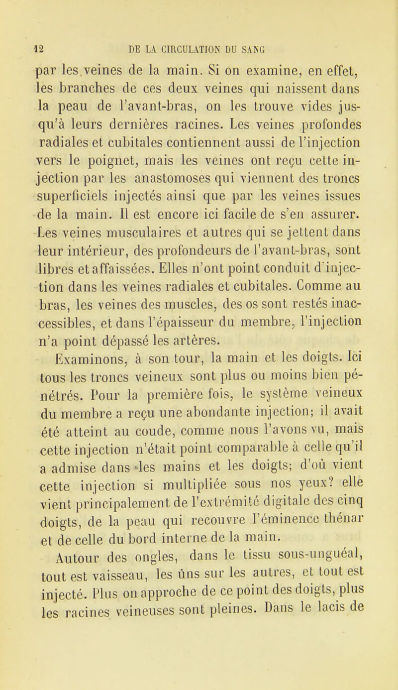 par les,veines de la main. Si on examine, en effet, les branches de ces deux veines qui naissent dans la peau de l'avant-bras, on les trouve vides jus- qu'à leurs dernières racines. Les veines profondes radiales et cubitales contiennent aussi de l'injection vers le poignet, mais les veines ont reçu cette in- jection par les anastomoses qui viennent des troncs superficiels injectés ainsi que par les veines issues de la main. Il est encore ici facile de s'en assurer. Les veines musculaires et autres qui se jettent dans leur intérieur, des profondeurs de l'avant-bras, sont libres et affaissées. Elles n'ont point conduit d iiijec- tion dans les veines radiales et cubitales. Comme au bras, les veines des muscles, des os sont restés inac- cessibles, et dans l'épaisseur du membre, l'injection n'a point dépassé les artères. Examinons, à son tour, la main et les doigts. Ici tous les troncs veineux sont plus ou moins bien pé- nétrés. Pour la première fois, le système veineux du membre a reçu une abondante injection; il avait été atteint au coude, comme nous l'avons vu, mais cette injection n'était point comparable à celle qu'il a admise dans -les mains et les doigts; d'où vient cette injection si multipliée sous nos yeux? elle vient principalement de l'extrémité digitale des cinq doigts, de la peau qui recouvre l'éminence thénar et de celle du bord interne de la main. Autour des ongles, dans le tissu sous-unguéal, tout est vaisseau, les uns sur les autres, et tout est injecté. Hus on approche de ce point des doigts, plus les racines veineuses sont pleines. Dans le lacis de