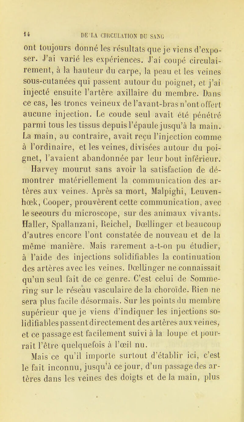 ont toujours donné les résultats que je viens d'expo- ser. J'ai varié les expériences. J'ai coupé circulai- rement, à la hauteur du carpe, la peau et les veines sous-cutanées qui passent autour du poignet, et j'ai injecté ensuite l'artère axillaire du membre. Dans ce cas, les troncs veineux de l'avant-bras n'ont offert aucune injection. Le coude seul avait été pénétré parmi tous les tissus depuis l'épaule jusqu'à la main. La main, au contraire, avait reçu l'injection comme à l'ordinaire, et les veines, divisées autour du poi- gnet, l'avaient abandonnée par leur bout inférieur. Harvey mourut sans avoir la satisfaction de dé- montrer matériellement la communication des ar- tères aux veines. Après sa mort, Malpighi, Leuven- hœk, Cooper, prouvèrent cette communication, avec le secours du microscope, sur des animaux vivants. Haller, Spallanzani, Reichel, Dœllinger et beaucoup d'autres encore l'ont constatée de nouveau et de la même manière. Mais rarement a-t-on pu étudier, à l'aide des injections solidifiables la continuation des artères avec les veines. Dœllinger ne connaissait qu'un seul fait de ce genre. C'est celui de Somme- ring sur le réseau vasculaire de la choroïde. Rien ne sera plus facile désormais. Sur les points du membre supérieur que je viens d'indiquer les injections so- lidifiables passent directement des artères aux veines, et ce passage est facilement suivi à la loupe et pour- rait l'être quelquefois à l'œil nu. Mais ce qu'il importe surtout d'établir ici, c'est le fait inconnu, jusqu'à ce jour, d'un passage des ar- tères dans les veines des doigts et de la main, plus