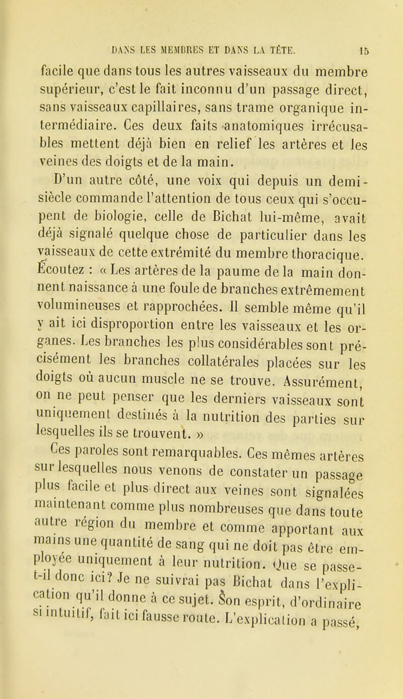 facile que dans tous les autres vaisseaux du membre supérieur, c'est le fait inconnu d'un passage direct, sans vaisseaux capillaires, sans trame organique in- termédiaire. Ces deux faits anatomiques irrécusa- bles mettent déjà bien en relief les artères et les veines des doigts et de la main. D'un autre côté, une voix qui depuis un demi- siècle commande l'attention de tous ceux qui s'occu- pent de biologie, celle de Bichat lui-même, avait déjà signalé quelque chose de particulier dans les vaisseaux de cette extrémité du membre thoracique. Ecoutez : « Les artères de la paume de la main don- nent naissance à une foule de branches extrêmement volumineuses et rapprochées. Il semble même qu'il y ait ici disproportion entre les vaisseaux et les or- ganes. Les branches les plus considérables sont pré- cisément les branches collatérales placées sur les doigts où aucun muscle ne se trouve. Assurément, on ne peut penser que les derniers vaisseaux sont uniquement destinés à la nutrition des parties sur lesquelles ils se trouvent. » Ces paroles sont remarquables. Ces mêmes artères sur lesquelles nous venons de constater un passage plus facile et plus direct aux veines sont signalé'es maintenant comme plus nombreuses que dans toute autre région du membre et comme apportant aux iiiams une quantité de sang qui ne doit pas être em- ployée uniquement à leur nutrition. (Jue se passe- t-il donc ici? Je ne suivrai pas Bichat dans l'expli- cation qu'il donne à ce sujet. Son esprit, d'ordinaire SI intuitif, fait ici fausse route. L'explication a passé