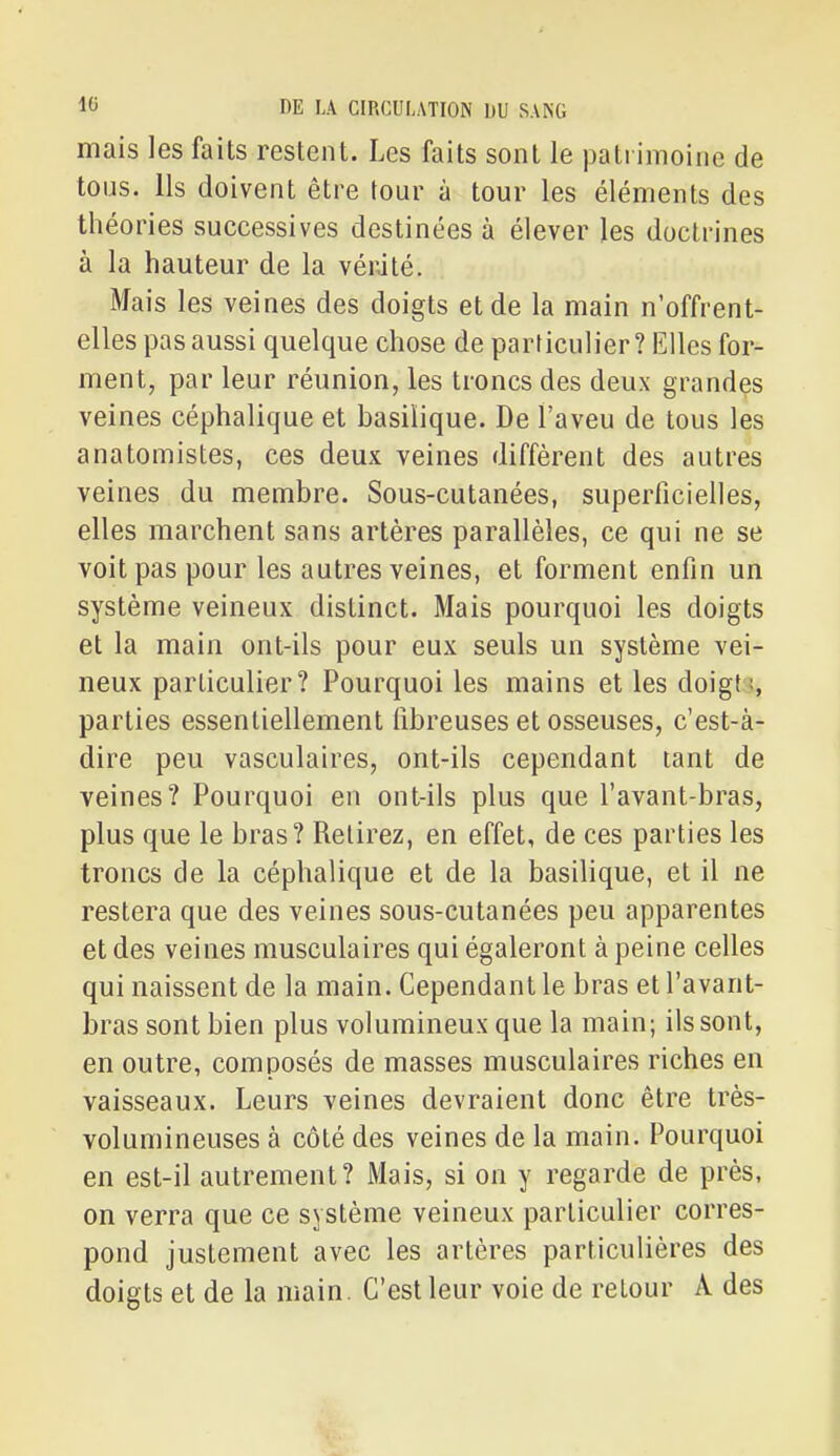 mais les faits restent. Les faits sont le patrimoine de tous. Ils doivent être tour à tour les éléments des théories successives destinées à élever les doctrines à la hauteur de la vérité. Mais les veines des doigts et de la main n'offrent- elles pas aussi quelque chose de particulier? Elles for- ment, par leur réunion, les troncs des deux grandes veines céphalique et basilique. De l'aveu de tous les anatomistes, ces deux veines diffèrent des autres veines du membre. Sous-cutanées, superficielles, elles marchent sans artères parallèles, ce qui ne se voit pas pour les autres veines, et forment enfin un système veineux distinct. Mais pourquoi les doigts et la main ont-ils pour eux seuls un système vei- neux particulier? Pourquoi les mains et les doigt;, parties essentiellement fibreuses et osseuses, c'est-à- dire peu vasculaires, ont-ils cependant tant de veines? Pourquoi en ont-ils plus que l'avant-bras, plus que le bras? Retirez, en effet, de ces parties les troncs de la céphalique et de la basilique, et il ne restera que des veines sous-cutanées peu apparentes et des veines musculaires qui égaleront à peine celles qui naissent de la main. Cependant le bras et l'avant- bras sont bien plus volumineux que la main; ils sont, en outre, composés de masses musculaires riches en vaisseaux. Leurs veines devraient donc être très- volumineuses à côté des veines de la main. Pourquoi en est-il autrement? Mais, si on y regarde de près, on verra que ce système veineux particulier corres- pond justement avec les artères particulières des doigts et de la main. C'est leur voie de retour A des