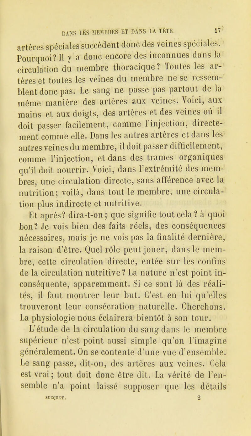 artères spéciales succèdent donc des veines spéciales. Pourquoi? Il y a donc encore des inconnues dans la circulation du membre thoracique? Toutes les ar- tères et toutes les veines du membre ne se ressem- blent donc pas. Le sang ne passe pas partout de la même manière des artères aux veines. Yoici, aux mains et aux doigts, des artères et des veines où il doit passer facilement, comme l'injection, directe- ment comme elle. Dans les autres artères et dans les autres veines du membre, il doit passer difficilement, comme l'injection, et dans des trames organiques qu'il doit nourrir. Voici, dans l'extrémité des mem- bres, une circulation directe, sans afférence avec la nutrition; voilà, dans tout le membre, une circula- tion plus indirecte et nutritive. Et après? dira-t-on ; que signifie tout cela ? à quoi bon? Je vois bien des faits réels, des conséquences nécessaires, mais je ne vois pas la finalité dernière, la raison d'être. Quel rôle peut jouer, dans le mem- bre, cette circulation directe, entée sur les confins de la circulation nutritive? La nature n'est point in- conséquente, apparemment. Si ce sont la des réali- tés, il faut montrer leur but. C'est en lui qu'elles trouveront leur consécration naturelle. Cherchons. La physiologie nous éclairera bientôt à son tour. L'étude de la circulation du sang dans le membre supérieur n'est point aussi simple qu'on l'imagine généralement. On se contente d'une vue d'ensemble. Le sang passe, dit-on, des artères aux veines. Cela est vrai; tout doit donc être dit. La vérité de l'en- semble n'a point laissé supposer que les détails SOKQUET. 2