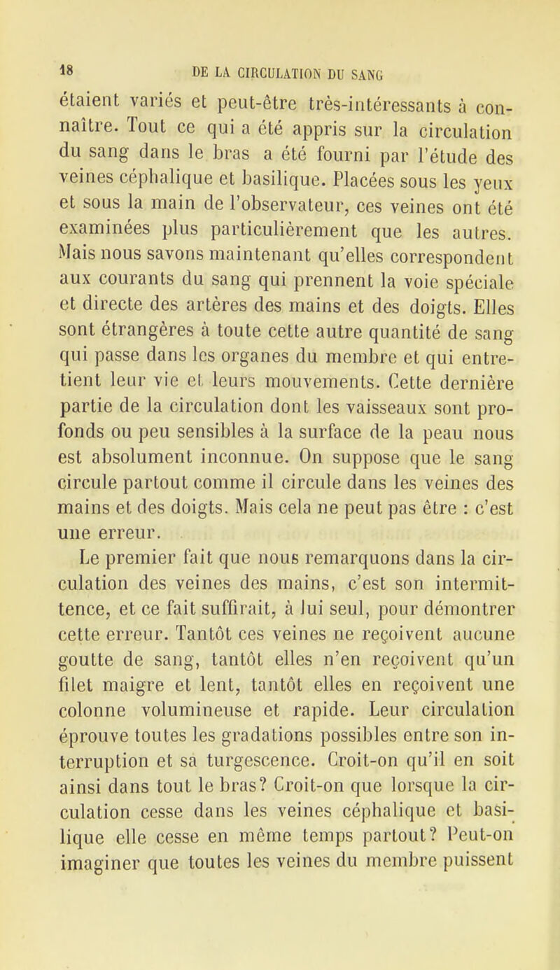 étaient variés et peut-être très-intéressants à con- naître. Tout ce qui a été appris sur la circulation du sang dans le bras a été fourni par l'étude des veines cépbalique et basilique. Placées sous les yeux et sous la main de l'observateur, ces veines ont été examinées plus particulièrement que les autres. Mais nous savons maintenant qu'elles correspondent aux courants du sang qui prennent la voie spéciale et directe des artères des mains et des doigts. Elles sont étrangères à toute cette autre quantité de sang qui passe dans les organes du membre et qui entre- tient leur vie et leurs mouvements. Cette dernière partie de la circulation dont les vaisseaux sont pro- fonds ou peu sensibles à la surface de la peau nous est absolument inconnue. On suppose que le sang circule partout comme il circule dans les veines des mains et des doigts. Mais cela ne peut pas être : c'est une erreur. Le premier fait que nous remarquons dans la cir- culation des veines des mains, c'est son intermit- tence, et ce fait suffirait, à lui seul, pour démontrer cette erreur. Tantôt ces veines ne reçoivent aucune goutte de sang, tantôt elles n'en reçoivent qu'un filet maigre et lent, tantôt elles en reçoivent une colonne volumineuse et rapide. Leur circulation éprouve toutes les gradations possibles entre son in- terruption et sa turgescence. Croit-on qu'il en soit ainsi dans tout le bras? Croit-on que lorsque la cir- culation cesse dans les veines cépbalique et basi- lique elle cesse en même temps partout? Peut-on imaginer que toutes les veines du membre puissent