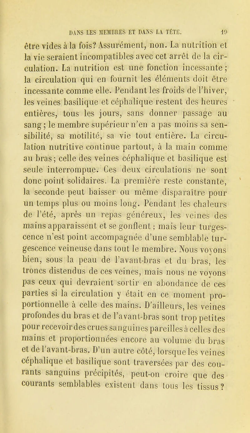 être vides à la fois? Assurément, non. La nutrition et la vie seraient incompatibles avec cet arrêt de la cir- culation. La nutrition est une fonction incessante ; la circulation qui en fournit les éléments doit être incessante comme elle. Pendant les froids de l'hiver, les veines basilique et ccphalique restent des heures entières, tous les jours, sans donner passage au sang ; le membre supérieur n'en a pas moins sa sen- sibilité, sa motilité, sa vie tout entière. La circu- lation nutritive continue partout, à la main comme au bras; celle des veines céphalique et basilique est seule interrompue. Ces deux circulations ne sont donc point solidaires. La première reste constante, la seconde peut baisser ou même disparaître pour un temps plus ou moins long. Pendant les chaleurs de l'été, après un repas généreux, les veines des mains apparaissent et se gonflent ; mais leur turges- cence n'est point accompagnée d'une semblable tur- gescence veineuse dans tout le membre. Nous voyons bien, sous la peau de l'avant-bras et du bras, les troncs distendus de ces veines, mais nous ne voyons pas ceux qui devraient sortir en abondance de ces parties si la circulation y était en ce moment pro- portionnelle à celle des mains. D'ailleurs, les veines profondes du bras et de l'avanL-bras sont trop petites pour recevoir des crues sanguines pareilles à celles des mains et proportionnées encore au volume du bras et de l'avant-bras. D'un autre côté, lorsque les veines céphalique et basilique sont traversées par des cou- rants sanguins précipités, peut-on croire que des courants semblables existent dans tous les tissus?