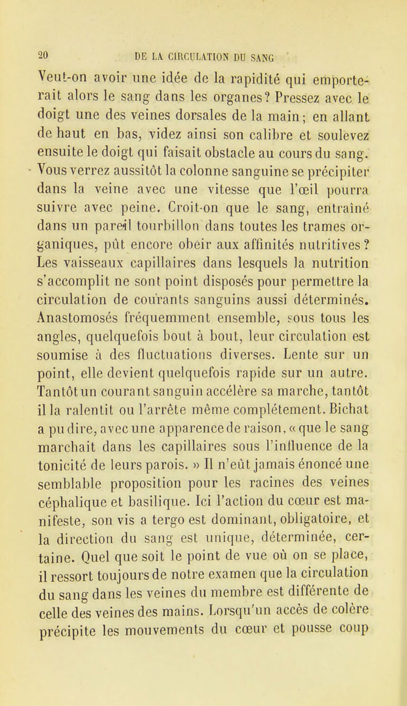 Veut-on avoir une idée de la rapidité qui emporte- rait alors le sang dans les organes? Pressez avec le doigt une des veines dorsales de la main; en allant de haut en bas, videz ainsi son calibre et soulevez ensuite le doigt qui faisait obstacle au cours du sang. Vous verrez aussitôt la colonne sanguine se précipiter dans la veine avec une vitesse que l'œil pourra suivre avec peine. Croit-on que le sang, entraîné dans un pareil tourbillon dans toutes les trames or- ganiques, pût encore obéir aux affinités nutritives? Les vaisseaux capillaires dans lesquels la nutrition s'accomplit ne sont point disposés pour permettre la circulation de courants sanguins aussi déterminés. Anastomosés fréquemment ensemble, sous tous les angles, quelquefois bout à bout, leur circulation est soumise à des fluctuations diverses. Lente sur un point, elle devient quelquefois rapide sur un autre. Tantôt un courant sanguin accélère sa marche, tantôt il la ralentit ou l'arrête même complètement. Bichat a pudire, avec une apparencede raison, «que le sang marchait dans les capillaires sous rinlluence de la tonicité de leurs parois. » Il n'eût jamais énoncé une semblable proposition pour les racines des veines céphalique et basilique. Ici l'action du cœur est ma- nifeste, son vis a tergo est dominant, obligatoire, et la direction du sang est unique, déterminée, cer- taine. Quel que soit le point de vue où on se place, il ressort toujours de notre examen que la circulation du sang dans les veines du membre est différente de celle des veines des mains. Lorsqu'un accès de colère précipite les mouvements du cœur et pousse coup