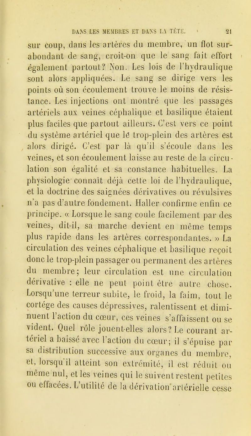 sur coup, dans les artères du membre, un flot sur- abondant de sang, croit-on que le sang fait effort également partout? ÎNon. Les lois de l'hydraulique sont alors appliquées. Le sang se dirige vers les points où son écoulement trouve le moins de résis- tance. Les injections ont montré que les passages artériels aux veines céphalique et basilique étaient plus faciles que partout ailleurs. C'est vers ce point du système artériel que lé trop-plein des artères est alors dirigé. C'est par là qu'il s'écoule dans les veines, et son écoulement laisse au reste de la circu- lation son égalité et sa constance habituelles. La physiologie-connaît déjà cette loi de l'hydraulique, et la doctrine des saignées dérivatives ou révulsives n'a pas d'autre fondement. Haller confirme enfin ce principe. « Lorsque le sang coule facilement par des veines, dit-il, sa marche devient en même temps plus rapide dans les artères correspondantes. » La circulation des veines céphalique et basilique reçoit donc le trop-plein passager ou permanent des artères du membre; leur circulation est une circulation dérivative : elle ne peut point être autre chose. Lorsqu'une terreur subite, le froid, la faim, tout le cortège des causes dépressives, ralentissent et dimi- nuent l'action du cœur, ces veines s'affaissent ou se vident. Quel rôle jouent-elles alors? Le courant ar- tériel a baissé avec l'action du cœur; il s'épuise par sa distribution successive aux organes du membre, Bt, lorsqu'il atteint son extrémité, il est réduit ou même nul, et les veines qui le suivent restent petites ou effacées. L'utilité de la dérivation'arlérielle cesse
