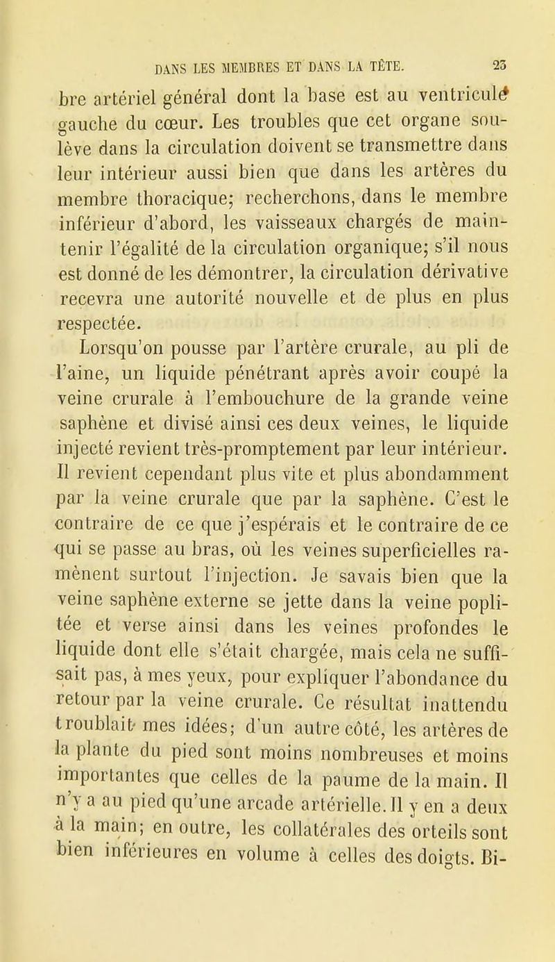 bre artériel général dont la base est au ventriculé gauche du cœur. Les troubles que cet organe sou- lève dans la circulation doivent se transmettre dans leur intérieur aussi bien que dans les artères du membre thoracique; recherchons, dans le membre inférieur d'abord, les vaisseaux chargés de main- tenir l'égalité de la circulation organique; s'il nous est donné de les démontrer, la circulation dérivât! ve recevra une autorité nouvelle et de plus en plus respectée. Lorsqu'on pousse par l'artère crurale, au pli de l'aine, un liquide pénétrant après avoir coupé la veine crurale à l'embouchure de la grande veine saphène et divisé ainsi ces deux veines, le liquide injecté revient très-promptement par leur intérieur. Il revient cependant plus vite et plus abondamment par la veine crurale que par la saphène. C'est le contraire de ce que j'espérais et le contraire de ce qui se passe au bras, où les veines superficielles ra- mènent surtout l'injection. Je savais bien que la veine saphène externe se jette dans la veine popli- tée et verse ainsi dans les veines profondes le liquide dont elle s'était chargée, mais cela ne suffi- sait pas, à mes yeux, pour expliquer l'abondance du retour par la veine crurale. Ce résultat inattendu troublait'mes idées; d'un autre côté, les artères de la plante du pied sont moins nombreuses et moins importantes que celles de la paume de la main. Il n'y a au pied qu'une arcade artérielle. Il y en a deux à la main; en outre, les collatérales des orteils sont bien inférieures en volume à celles des doigts. Bi-
