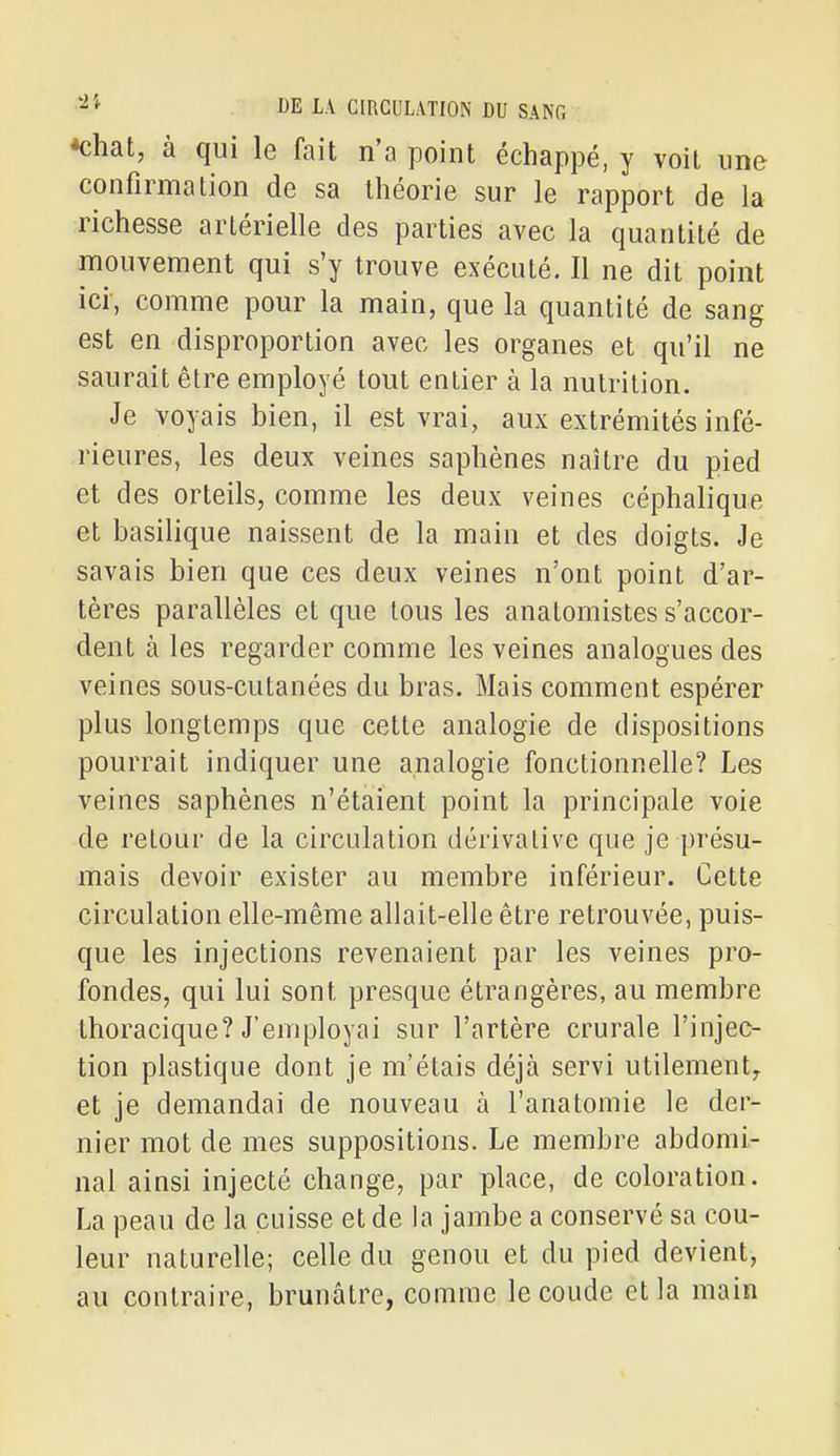 *chat, à qui le fait n'a point échappé, y voit une confirmation de sa théorie sur le rapport de la richesse artérielle des parties avec la quantité de mouvement qui s'y trouve exécuté. Il ne dit point ici, comme pour la main, que la quantité de sang est en disproportion avec les organes et qu'il ne saurait être employé tout entier à la nutrition. Je voyais bien, il est vrai, aux extrémités infé- rieures, les deux veines saphènes naître du pied et des orteils, comme les deux veines céphalique et basilique naissent de la main et des doigts. Je savais bien que ces deux veines n'ont point d'ar- tères parallèles et que tous les anatomistes s'accor- dent à les regarder comme les veines analogues des veines sous-cutanées du bras. Mais comment espérer plus longtemps que cette analogie de dispositions pourrait indiquer une analogie fonctionnelle? Les veines saphènes n'étaient point la principale voie de retour de la circulation dérivalive que je présu- mais devoir exister au membre inférieur. Cette circulation elle-même allait-elle être retrouvée, puis- que les injections revenaient par les veines pro- fondes, qui lui sont presque étrangères, au membre thoracique? J'employai sur l'artère crurale l'injec- tion plastique dont je m'étais déjà servi utilement^ et je demandai de nouveau à l'anatomie le der- nier mot de mes suppositions. Le membre abdomi- nal ainsi injecté change, par place, de coloration. La peau de la cuisse et de la jambe a conservé sa cou- leur naturelle; celle du genou et du pied devient, au contraire, brunâtre, comme le coude et la main