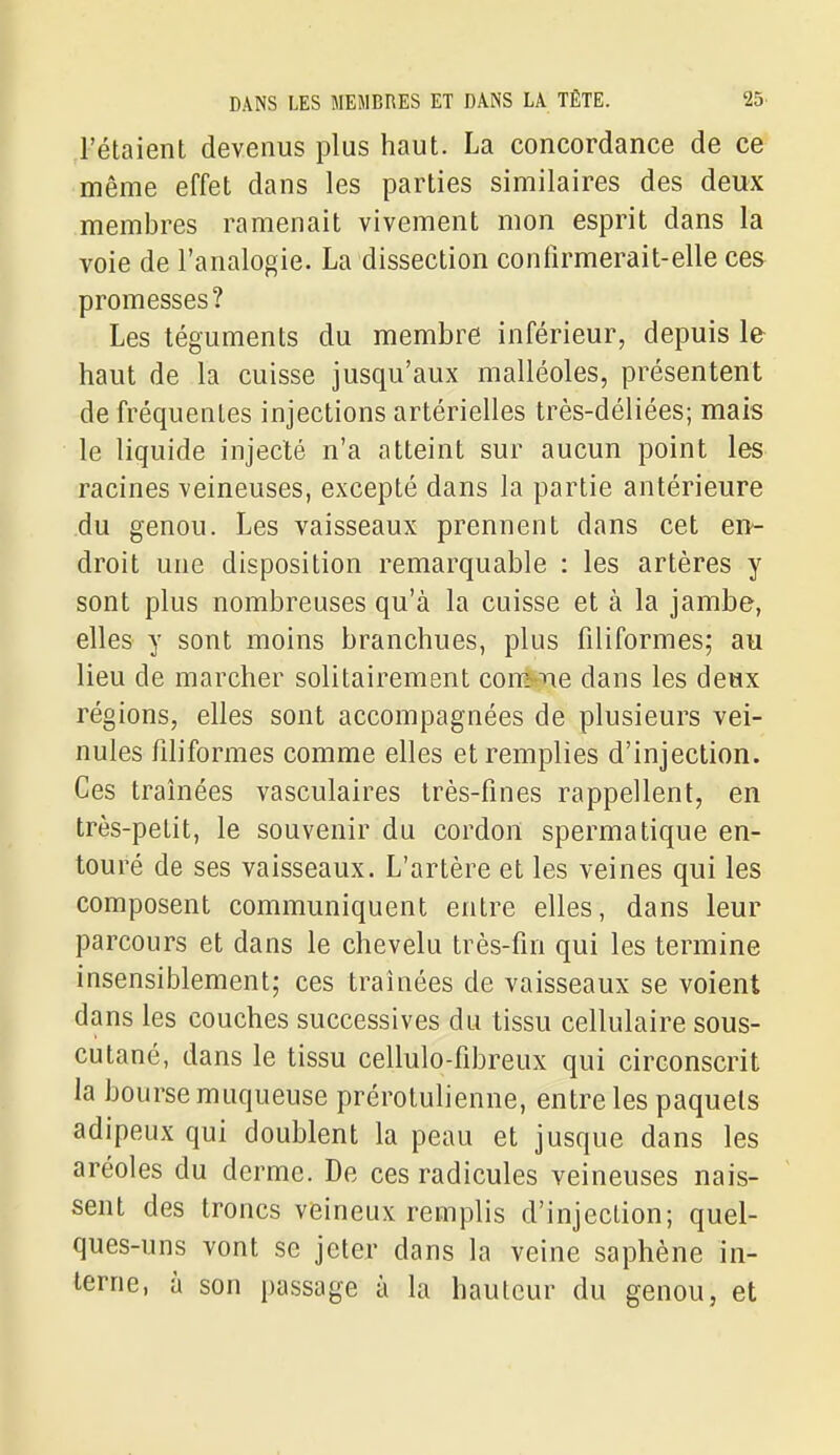 l'étaient devenus plus haut. La concordance de ce même effet dans les parties similaires des deux membres ramenait vivement mon esprit dans la voie de l'analogie. La dissection contîrmerait-elle ces promesses? Les téguments du membre inférieur, depuis le haut de la cuisse jusqu'aux malléoles, présentent de fréquentes injections artérielles très-déliées; mais le liquide injecté n'a atteint sur aucun point les racines veineuses, excepté dans la partie antérieure du genou. Les vaisseaux prennent dans cet en- droit une disposition remarquable : les artères y sont plus nombreuses qu'à la cuisse et à la jambe, elles y sont moins branchues, plus filiformes; au lieu de marcher solitairement conï^ne dans les deux régions, elles sont accompagnées de plusieurs vei- nules filiformes comme elles et remplies d'injection. Ces traînées vasculaires très-fines rappellent, en très-petit, le souvenir du cordon spermatique en- touré de ses vaisseaux. L'artère et les veines qui les composent communiquent entre elles, dans leur parcours et dans le chevelu très-fin qui les termine insensiblement; ces traînées de vaisseaux se voient dans les couches successives du tissu cellulaire sous- cutané, dans le tissu cellulo-fibreux qui circonscrit la bourse muqueuse prérotulienne, entre les paquets adipeux qui doublent la peau et jusque dans les aréoles du derme. De ces radicules veineuses nais- sent des troncs veineux remplis d'injection; quel- ques-uns vont se jeter dans la veine saphène in- terne, à son passage à la hauteur du genou, et