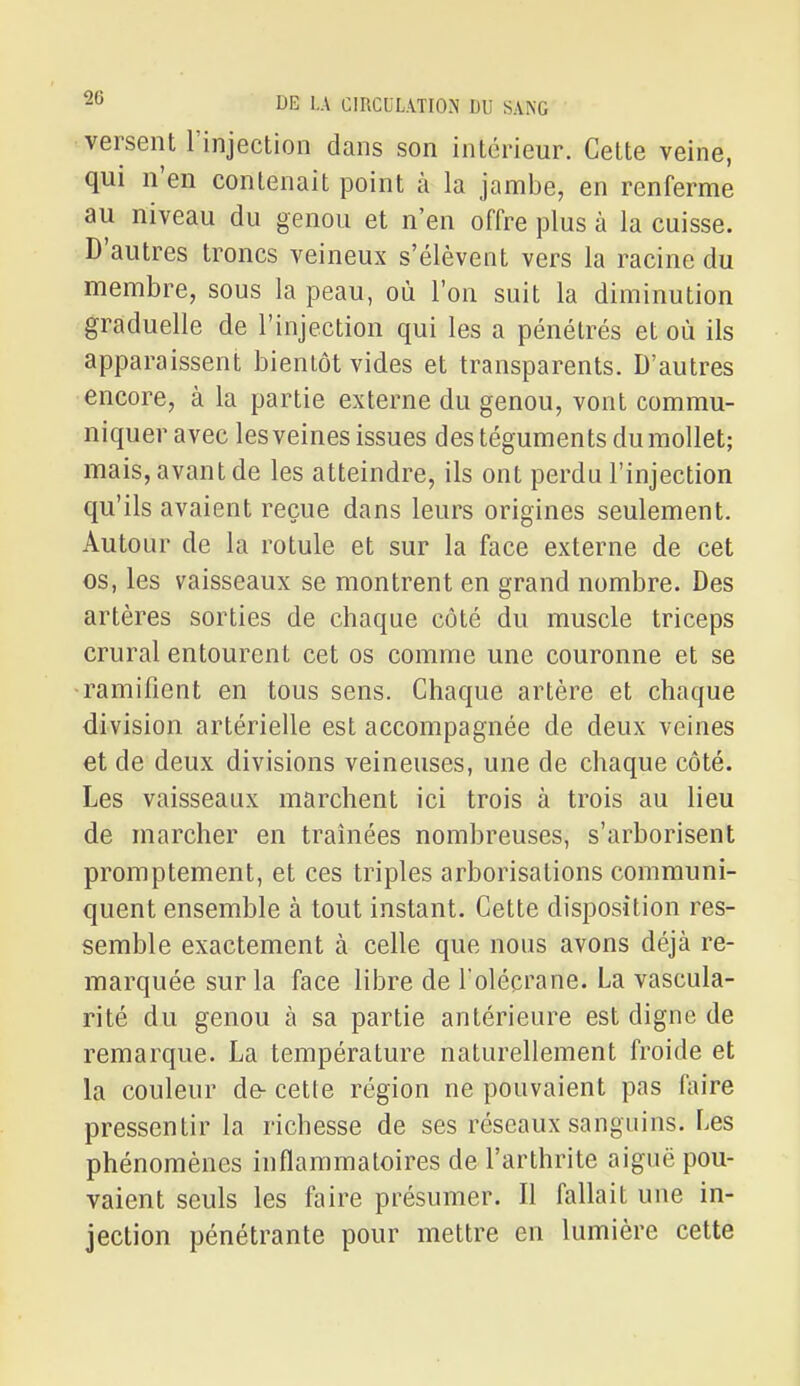 versent l'injection dans son intérieur. Cette veine, qui n'en contenait point à la jambe, en renferme au niveau du genou et n'en offre plus à la cuisse. D'autres troncs veineux s'élèvent vers la racine du membre, sous la peau, où l'on suit la diminution graduelle de l'injection qui les a pénétrés et où ils apparaissent bientôt vides et transparents. D'autres encore, à la partie externe du genou, vont commu- niquer avec les veines issues des téguments du mollet; mais, avant de les atteindre, ils ont perdu l'injection qu'ils avaient reçue dans leurs origines seulement. Autour de la rotule et sur la face externe de cet os, les vaisseaux se montrent en grand nombre. Des artères sorties de chaque côté du muscle triceps crural entourent cet os comme une couronne et se •ramifient en tous sens. Chaque artère et chaque division artérielle est accompagnée de deux veines et de deux divisions veineuses, une de chaque côté. Les vaisseaux marchent ici trois à trois au lieu de marcher en traînées nombreuses, s'arborisent promptement, et ces triples arborisations communi- quent ensemble à tout instant. Cette disposition res- semble exactement à celle que nous avons déjà re- marquée sur la face libre de l'olécrane. La vascula- rité du genou à sa partie antérieure est digno de remarque. La température naturellement froide et la couleur de- cette région ne pouvaient pas faire pressentir la richesse de ses réseaux sanguins. Les phénomènes inflammatoires de l'arthrite aiguë pou- vaient seuls les faire présumer. Il fallait une in- jection pénétrante pour mettre en lumière cette