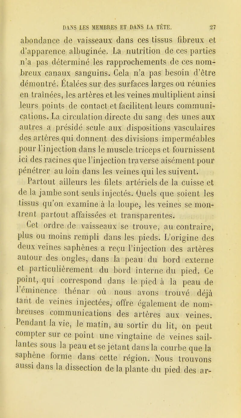 abondance de vaisseaux dans ces tissus fibreux et d'apparence albuginée. La nutrition de ces parties n'a pas déterminé les rapprochements de ces nom- breux canaux sanguins. Cela n'a pas besoin d'être démontré. Etalées sur des surfaces larges ou réunies en traînées, les artères et les veines multiplient ainsi leurs points de contact et facilitent leurs communi- cations. La circulation directe du sang des unes aux autres a présidé seule aux dispositions vasculaires des artères qui donnent des divisions imperméables pour l'injection dans le muscle triceps et fournissent ici des racines que l'injection traverse aisément pour pénétrer au loin dans les veines qui les suivent. Partout ailleurs les filets artériels de la cuisse et de la jambe sont seuls injectés. Quels que soient les tissus qu'on examine à la loupe, les veines se mon- trent partout affaissées et transparentes. Cet ordre de vaisseaux se trouve, au contraire, plus ou moins rempli dans les pieds. L'origine des deux veines saphènes a reçu l'injection des artères autour des ongles, dans la peau du bord externe et particulièrement du bord interne du pied. Ce point, qui correspond dans le pied à la peau de l'éminence thénar où nous avons trouvé déjà tarit de veines injectées, offre également de nom- breuses communications des artères aux veines. Pendant la vie, le matin, au sortir du lit, on peut compter sur ce point une vingtaine de veines sail- lantes sous la peau et se jetant dans la courbe que la saphène forme dans cette région. Nous trouvons aussi dans la dissection de la plante du pied des ar-