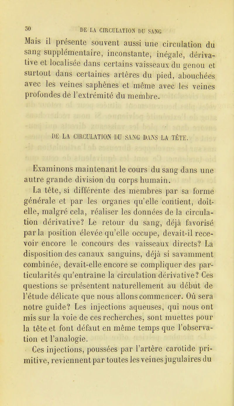 Mais il présente souvent aussi une circulation du sang supplémentaire, inconstante, inégale, dériva- tive et localisée dans certains vaisseaux du genou et surtout dans certaines artères du pied, abouchées avec les veines saphènes et même avec les veines profondes de l'extrémité du membre. DE LA CIRCULATION DU SAiNG DAl\S LA TÈTE. Examinons maintenant le cours du sang dans une autre grande division du corps humain. La tête, si différente des membres par sa forme générale et par les organes qu'elle contient, doit- elle, malgré cela, réaliser les données de la circula- tion dérivative? Le retour du sang, déjà favorisé parla position élevée qu'elle occupe, devait-il rece- voir encore le concours des vaisseaux directs? La disposition des canaux sanguins, déjà si savamment combinée, devait-elle encore se compliquer des par- ticularités qu'entraîne la circulation dérivative? Ces questions se présentent naturellement au début de l'étude délicate que nous allons commencer. Où sera notre guide? Les injections aqueuses, qui nous ont mis sur la voie de ces recherches, sont muettes pour la tête et font défaut en même temps que l'observa- tion et l'analogie. Ces injections, poussées par l'artère carotide pri- mitive, reviennent par toutes les veines jugulaires du