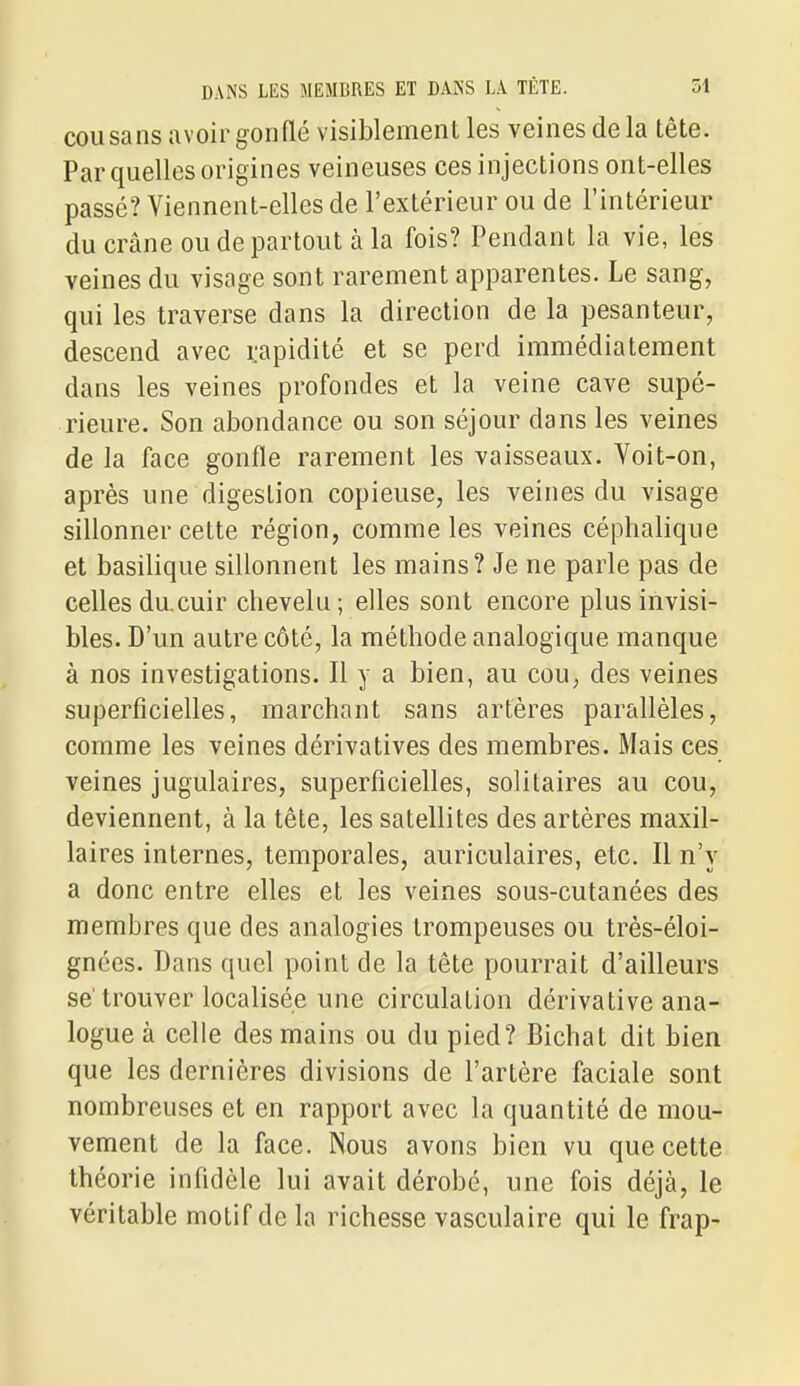 COU sans a voir gonflé visiblement les veines delà tête. Par quelles origines veineuses ces injections ont-elles passé? Viennent-elles de l'extérieur ou de l'intérieur du crâne ou de partout à la fois? Pendant la vie, les veines du visage sont rarement apparentes. Le sang, qui les traverse dans la direction de la pesanteur, descend avec rapidité et se perd immédiatement dans les veines profondes et la veine cave supé- rieure. Son abondance ou son séjour dans les veines de la face gonfle rarement les vaisseaux. Yoit-on, après une digestion copieuse, les veines du visage sillonner cette région, comme les veines céphalique et basilique sillonnent les mains? Je ne parle pas de celles du.cuir chevelu; elles sont encore plus invisi- bles. D'un autre côté, la méthode analogique manque à nos investigations. Il y a bien, au cou, des veines superficielles, marchant sans artères parallèles, comme les veines dérivatives des membres. Mais ces veines jugulaires, superficielles, solitaires au cou, deviennent, à la tête, les satellites des artères maxil- laires internes, temporales, auriculaires, etc. Il n'y a donc entre elles et les veines sous-cutanées des membres que des analogies trompeuses ou très-éloi- gnées. Dans quel point de la tête pourrait d'ailleurs se'trouver localisée une circulation dérivative ana- logue à celle des mains ou du pied? Bichat dit bien que les dernières divisions de l'artère faciale sont nombreuses et en rapport avec la quantité de mou- vement de la face. Nous avons bien vu que cette théorie infidèle lui avait dérobé, une fois déjà, le véritable motif de la richesse vasculaire qui le frap-