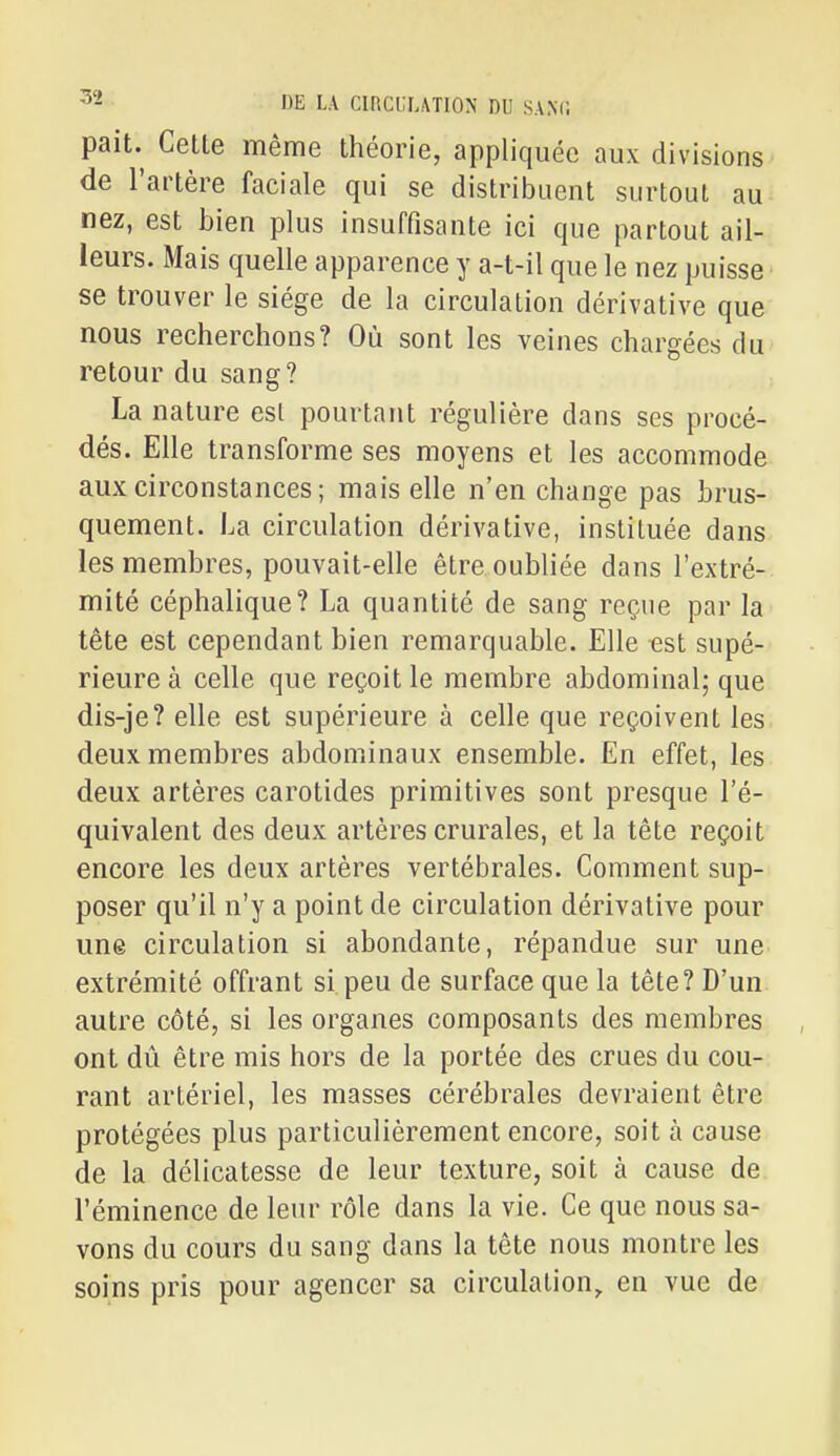 pait.^ Cette même théorie, appliquée aux divisions de l'artère faciale qui se distribuent surtout au nez, est bien plus insuffisante ici que partout ail- leurs. Mais quelle apparence y a-t-il que le nez puisse se trouver le siège de la circulation dérivative que nous recherchons? Où sont les veines chargées du retour du sang? La nature esl pourtant régulière dans ses procé- dés. Elle transforme ses moyens et les accommode aux circonstances; mais elle n'en change pas brus- quement. La circulation dérivative, instituée dans les membres, pouvait-elle être oubliée dans l'extré- mité céphalique? La quantité de sang reçue par la tête est cependant bien remarquable. Elle -est supé- rieure à celle que reçoit le membre abdominal; que dis-je? elle est supérieure à celle que reçoivent les deux membres abdominaux ensemble. En effet, les deux artères carotides primitives sont presque l'é- quivalent des deux artères crurales, et la tête reçoit encore les deux artères vertébrales. Comment sup- poser qu'il n'y a point de circulation dérivative pour une circulation si abondante, répandue sur une extrémité offrant si peu de surface que la tête? D'un autre côté, si les organes composants des membres ont dû être mis hors de la portée des crues du cou- rant artériel, les masses cérébrales devraient être protégées plus particulièrement encore, soit à cause de la délicatesse de leur texture, soit à cause de l'éminence de leur rôle dans la vie. Ce que nous sa- vons du cours du sang dans la tête nous montre les soins pris pour agencer sa circulation, en vue de