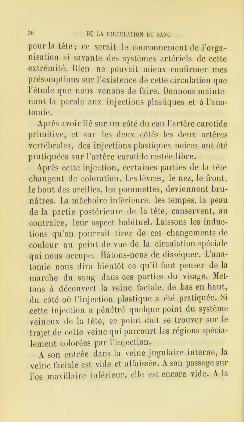 pour la lête; ce serait le couronnement de l'orga- nisation si savante des systèmes artériels de cette extrémité. Rien ne pouvait mieux confirmer mes présomptions sur l'existence de celle circulation que l'étude que nous venons de faire. Donnons mainte- nant la parole aux injections plastiques et à l'ana- tomie. Après avoir lié sur un côté du cou l'artère carotide primitive, et sur les deux côtés les deux artères vertébrales, des injections plastiques noires ont été pratiquées sur l'artère carotide restée libre. Après cette injection, certaines parties de la tête changent de coloration. Les lèvres, le nez, le front, le bout des oreilles, les pommettes, deviennent bru- nâtres. La mâchoire inférieure, les tempes, la peau de la partie postérieure de la tête, conservent, au contraire, leur aspect habituel. Laissons les induc- tions qu'on pourrait tirer de ces changements de couleur au point de vue de la circulation spéciale qui nous occupe. Hâtons-nous de disséquer. L'ana- tomie nous dira bientôt ce qu'il faut penser de la marche du sang dans ces parties du visage. Met- tons à découvert la veine faciale, de bas en haut, du côté où l'injection plastique a été pratiquée. Si cette injection a pénétré quelque point du système veineux de la tête, ce point doit se trouver sur le trajet de cette veine qui parcourt les régions spécia- lement colorées par l'injection. A son entrée dans la veine jugulaire interne, la veine faciale est vide et affaissée. A son passage sur l'os maxillaire inférieur, elle est encore vide. A la