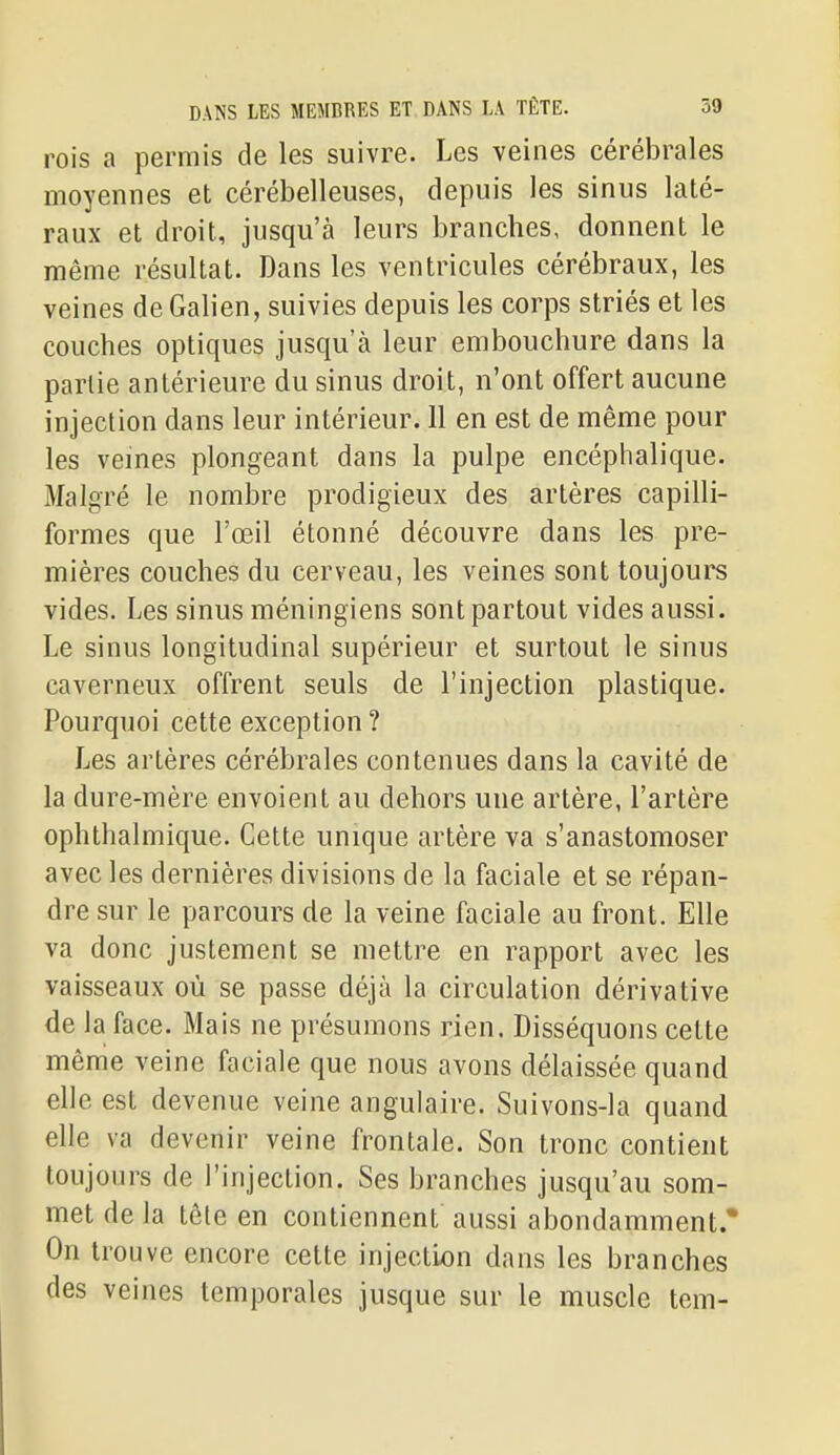 rois a permis de les suivre. Les veines cérébrales moyennes et cérébelleuses, depuis les sinus laté- raux et droit, jusqu'à leurs branches, donnent le même résultat. Dans les ventricules cérébraux, les veines de Galien, suivies depuis les corps striés et les couches optiques jusqu'à leur embouchure dans la partie antérieure du sinus droit, n'ont offert aucune injection dans leur intérieur. 11 en est de même pour les veines plongeant dans la pulpe encéphalique. Malgré le nombre prodigieux des artères capilli- formes que l'œil étonné découvre dans les pre- mières couches du cerveau, les veines sont toujours vides. Les sinus méningiens sont partout vides aussi. Le sinus longitudinal supérieur et surtout le sinus caverneux offrent seuls de l'injection plastique. Pourquoi cette exception ? Les artères cérébrales contenues dans la cavité de la dure-mère envoient au dehors une artère, l'artère ophthalmique. Cette unique artère va s'anastomoser avec les dernières divisions de la faciale et se répan- dre sur le parcours de la veine faciale au front. Elle va donc justement se mettre en rapport avec les vaisseaux où se passe déjà la circulation dérivative de la face. Mais ne présumons rien. Disséquons cette même veine faciale que nous avons délaissée quand elle est devenue veine angulaire. Suivons-la quand elle va devenir veine frontale. Son tronc contient toujours de l'injection. Ses branches jusqu'au som- met de la tête en contiennent aussi abondamment.* On trouve encore cette injection dans les branches des veines temporales jusque sur le muscle tem-