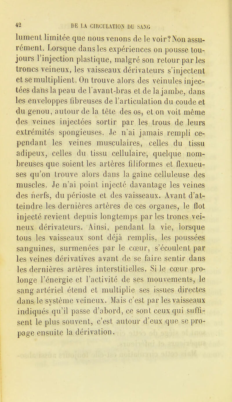 liiment limitée que nous venons de le voir?Non assu- rément. Lorsque dans les expériences on pousse tou- jours l'injection plastique, malgré son retour parles troncs veineux, les vaisseaux dérivateurs s'injectent et se multiplient. On trouve alors des vèinules injec- tées dans la peau de l'avant-bras et de la jambe, dans les enveloppes fibreuses de l'articulation du coude et du genou, autour de la tête des os, et on voit même des veines injectées sortir par les trous de leurs extrémités spongieuses. Je n'ai jamais rempli ce- pendant les veines musculaires, celles du tissu adipeux, celles du tissu cellulaire, quelque nom- breuses que soient les artères filiformes et flexueu- ses qu'on trouve alors dans la gaîne celluleuse des muscles. Je n'ai point injecté davantage les veines des nerfs, du périoste et des vaisseaux. Avant d'at- teindre les dernières artères de ces organes, le flot injecté revient depuis longtemps parles troncs vei- neux dérivateurs. Ainsi, pendant la vie, lorsque tous les vaisseaux sont déjà remplis, les poussées sanguines, surmenées par le cœur, s'écoulent par les veines dérivatives avant de se faire sentir dans les dernières artères interstitielles. Si le cœur pro- longe l'énergie et l'activité de ses mouvements, le sang artériel étend et multiplie ses issues directes dans le système veineux. Mais c'est par les vaisseaux indiqués qu'il passe d'abord, ce sont ceux qui suffi- sent le plus souvent, c'est autour d'eux que se pro- page ensuite la dérivation.