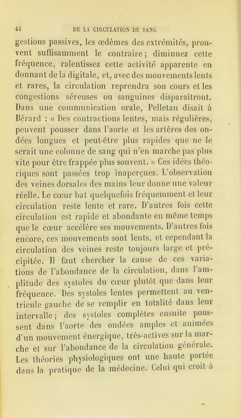 gestions passives, les œdèmes des extrémités, prou- vent suffisamment le contraire; diminuez cette fréquence, ralentissez cette activité apparente en donnant de la digitale, et, avec des mouvements lents et rares, la circulation reprendra son cours et les congestions séreuses ou sanguines disparaîtront. Dans une communication orale, Pelletan disait à Bérard : « Des contractions lentes, mais régulières, peuvent pousser dans l'aorte et les artères des on- dées longues et peut-être plus rapides que ne le serait une colonne de sang qui n'en marche pas plus vite pour être frappée plus souvent. » Ces idées théo- riques sont passées trop inaperçues. L'observation des veines dorsales des mains leur donne une valeur réelle. Le cœur bat quelquefois fréquemment et leur circulation reste lente et rare. D'autres fois cette circulation est rapide et abondante en même temps que le cœur accélère ses mouvements. D'autres fois encore, ces mouvements sont lents, et cependant la circulation des veines reste toujours large et pré- cipitée. Il faut chercher la cause de ces varia- tions de l'abondance de la circulation, dans l'am- plitude des systoles du cœur plutôt que dans leur fréquence. Des systoles lentes permettent au ven- tricule gauche de se remplir en totalité dans leur intervalle; des systoles complètes ensuite pous- sent dans l'aorte des ondées amples et animées d'un mouvement énergique, très-actives sur la mar- che et sur l'abondance de la circulation générale. Les théories physiologiques ont une haute portée dans la pratique de la médecine. Celui qui croit à