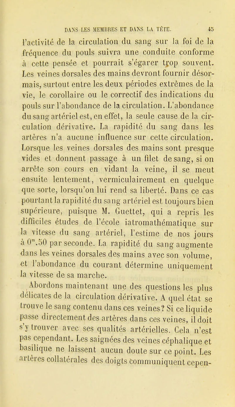 l'activité de la circulation du sang sur la foi de la fréquence du pouls suivra une conduite conforme à cette pensée et pourrait s'égarer tfop souvent. Les veines dorsales des mains devront fournir désor- mais, surtout entre les deux périodes extrêmes de la vie, le corollaire ou le correctif des indications du pouls sur l'abondance de la circulation. L'abondance du sang artériel est, en effet, la seule cause de la cir- culation dérivative. La rapidité du sang dans les artères n'a aucune influence sur cette circulation. Lorsque les veines dorsales des mains sont presque vides et donnent passage à un filet de sang, si on arrête son cours en vidant la veine, il se meut ensuite lentement, vermiculairement en quelque que sorte, lorsqu'on lui rend sa liberté. Dans ce cas pourtant la rapidité du sang artériel est toujours bien supérieure, puisque M. Guettet, qui a repris les difficiles études de l'école iatromathématique sur la vitesse du sang artériel, l'estime de nos jours à 0'.50 par seconde. La rapidité du sang augmente dans les veines dorsales des mains avec son volume, et l'abondance du courant détermine uniquement la vitesse de sa marche. Abordons maintenant une des questions les plus délicates de la circulation dérivative. A quel état se trouve le sang contenu dans ces veines? Si ce liquide passe directement des artères dans ces veines, il doit s'y trouver avec ses qualités artérielles. Cela n'est pas cependant. Les saignées des veines céphalique et basilique ne laissent aucun doute sur ce point. Les artères collatérales des doigts Communiquent ccpen-