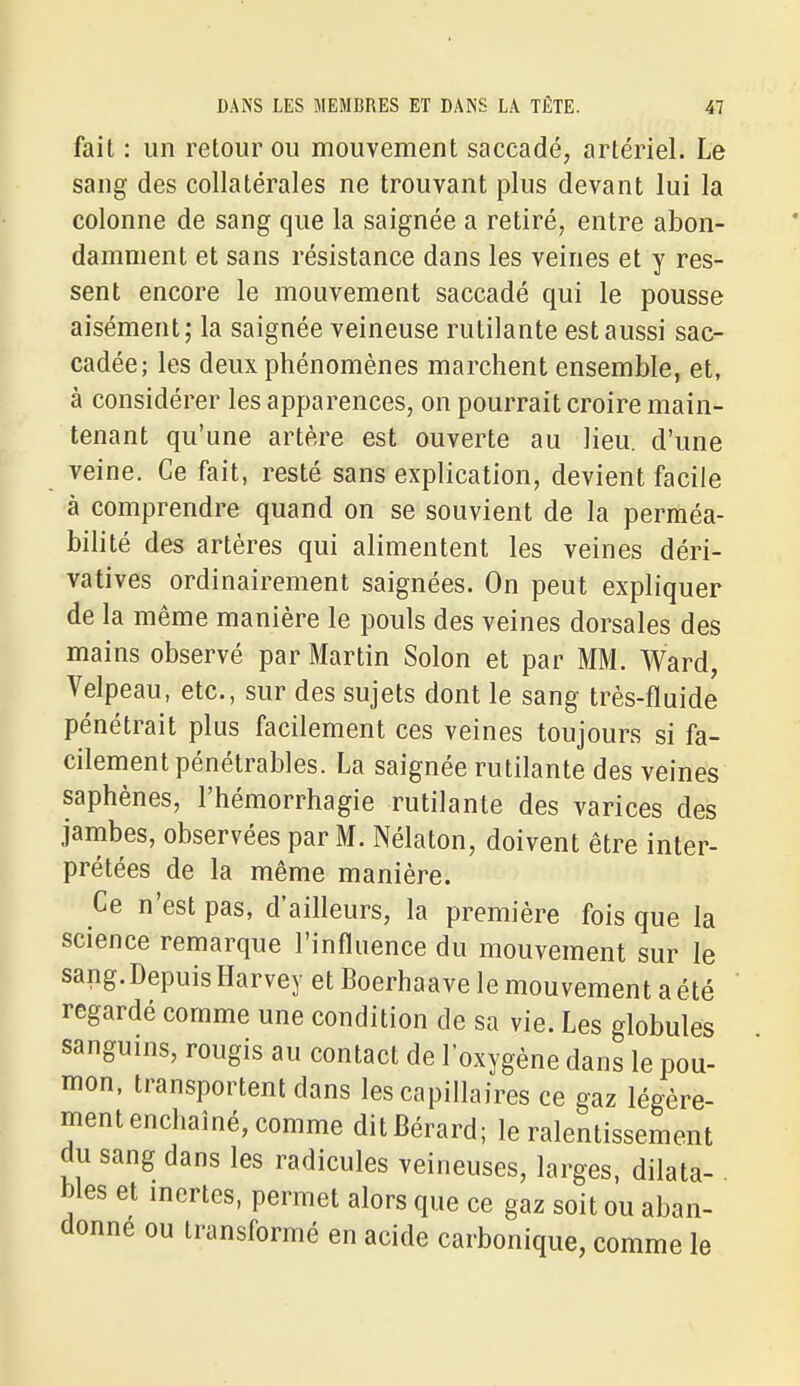 fait : un retour ou mouvement saccadé, artériel. Le sang des collatérales ne trouvant plus devant lui la colonne de sang que la saignée a retiré, entre abon- damment et sans résistance dans les veines et y res- sent encore le mouvement saccadé qui le pousse aisément; la saignée veineuse rutilante est aussi sac- cadée; les deux phénomènes marchent ensemble, et, à considérer les apparences, on pourrait croire main- tenant qu'une artère est ouverte au lieu, d'une veine. Ce fait, resté sans explication, devient facile à comprendre quand on se souvient de la perméa- bilité des artères qui alimentent les veines déri- vatives ordinairement saignées. On peut expliquer de la même manière le pouls des veines dorsales des mains observé par Martin Solon et par MM. Ward, Velpeau, etc., sur des sujets dont le sang très-fluide pénétrait plus facilement ces veines toujours si fa- cilement pénétrables. La saignée rutilante des veines saphènes, l'hémorrhagie rutilante des varices des jambes, observées par M. Nélaton, doivent être inter- prétées de la même manière. Ce n'est pas, d'ailleurs, la première fois que la science remarque l'influence du mouvement sur le sang. Depuis Harvey et Boerhaave le mouvement a été regardé comme une condition de sa vie. Les globules sanguins, rougis au contact de loxygène dans le pou- mon, transportent dans les capillaires ce gaz légère- ment enchaîné, comme ditBérard; le ralentissement du sang dans les radicules veineuses, larges, dilata- bles et mertes, permet alors que ce gaz soit ou aban- donne ou transformé en acide carbonique, comme le