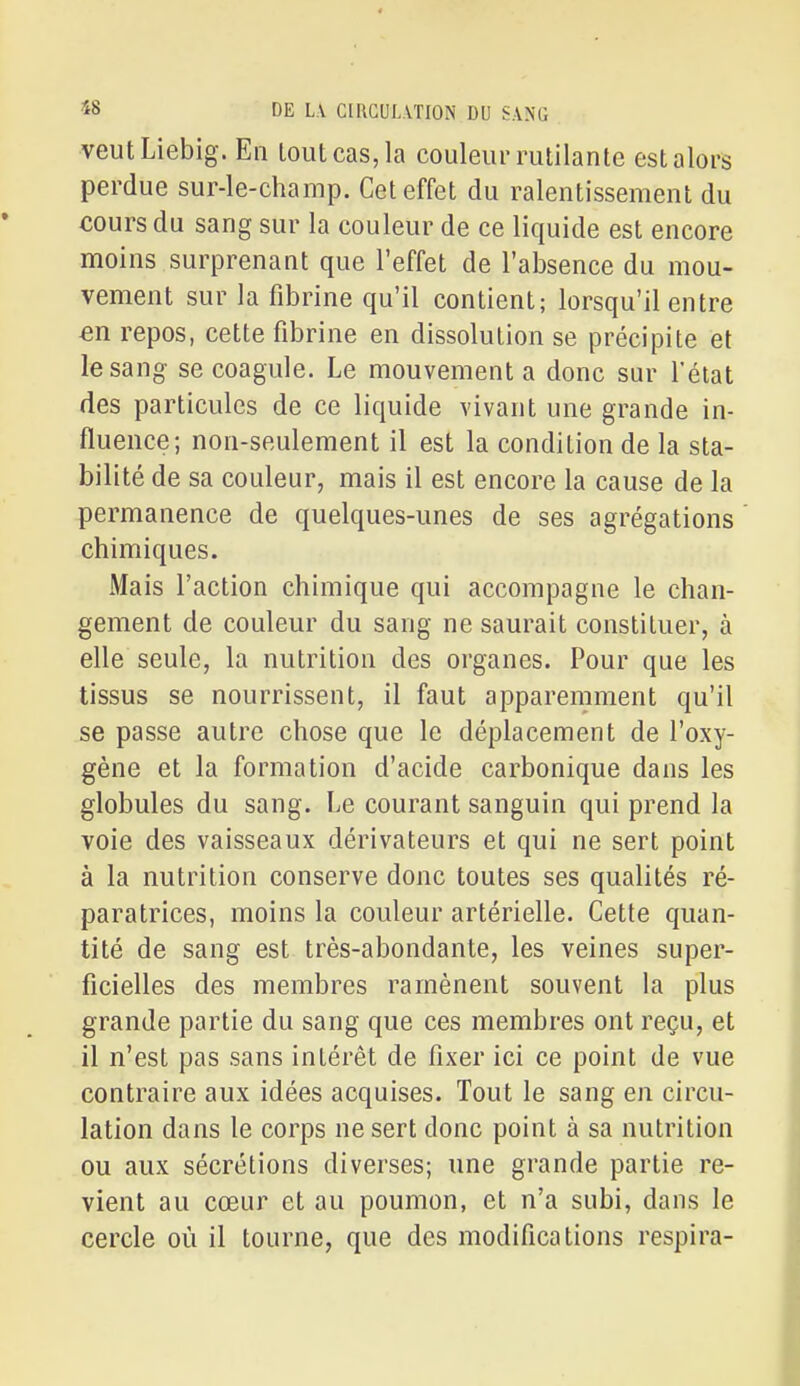 veutLiebig. En loiUcas,la couleur riililante est alors perdue sur-le-champ. Cet effet du ralentissement du cours du sang sur la couleur de ce liquide est encore moins surprenant que l'effet de l'absence du mou- vement sur la fibrine qu'il contient; lorsqu'il entre en repos, cette fibrine en dissolution se précipite et le sang se coagule. Le mouvement a donc sur l'état des particules de ce liquide vivant une grande in- fluence; non-seulement il est la condition de la sta- bilité de sa couleur, mais il est encore la cause de la permanence de quelques-unes de ses agrégations chimiques. Mais l'action chimique qui accompagne le chan- gement de couleur du sang ne saurait constituer, à elle seule, la nutrition des organes. Pour que les tissus se nourrissent, il faut apparemment qu'il se passe autre chose que le déplacement de l'oxy- gène et la formation d'acide carbonique dans les globules du sang. Le courant sanguin qui prend la voie des vaisseaux dérivateurs et qui ne sert point à la nutrition conserve donc toutes ses qualités ré- paratrices, moins la couleur artérielle. Cette quan- tité de sang est très-abondante, les veines super- ficielles des membres ramènent souvent la plus grande partie du sang que ces membres ont reçu, et il n'est pas sans intérêt de fixer ici ce point de vue contraire aux idées acquises. Tout le sang en circu- lation dans le corps ne sert donc point à sa nutrition ou aux sécrétions diverses; une grande partie re- vient au cœur et au poumon, et n'a subi, dans le cercle où il tourne, que des modifications respira-