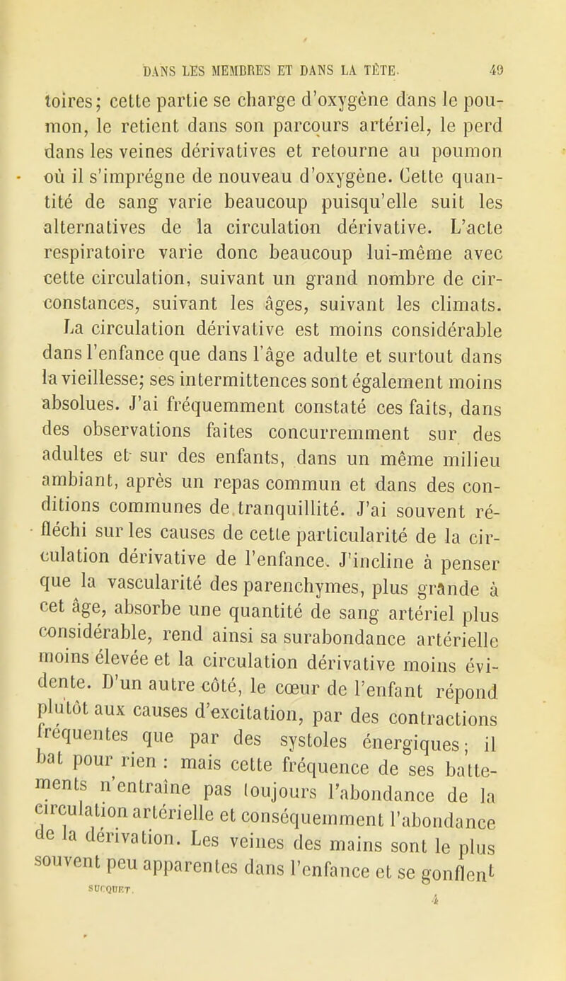 loires; cette partie se charge d'oxygène dans le pou- mon, le retient dans son parcours artériel, le perd dans les veines dérivatives et retourne au poumon où il s'imprègne de nouveau d'oxygène. Cette quan- tité de sang varie beaucoup puisqu'elle suit les alternatives de la circulation dérivative. L'acte respiratoire varie donc beaucoup lui-même avec cette circulation, suivant un grand nombre de cir- constances, suivant les âges, suivant les climats. La circulation dérivative est moins considérable dans l'enfance que dans l'âge adulte et surtout dans la vieillesse; ses intermittences sont également moins absolues. J'ai fréquemment constaté ces faits, dans des observations faites concurremment sur des adultes et- sur des enfants, dans un même milieu ambiant, après un repas commun et dans des con- ditions communes de. tranquillité. J'ai souvent ré- ■ fléchi sur les causes de cette particularité de la cir- culation dérivative de l'enfance. J'incline à penser que la vascularité des parenchymes, plus grande à cet âge, absorbe une quantité de sang artériel plus considérable, rend ainsi sa surabondance artérielle moins élevée et la circulation dérivative moins évi- dente. D'un autre côté, le cœur de l'enfant répond plutôt aux causes d'excitation, par des contractions fréquentes que par des systoles énergiques- il bat pour rien : mais cette fréquence de ses batte- ments n'entraîne pas loujours l'abondance de la circulation artérielle et conséquemment l'abondance de la dérivation. Les veines des mains sont le plus souvent peu apparentes dans l'enfance et se gonflent