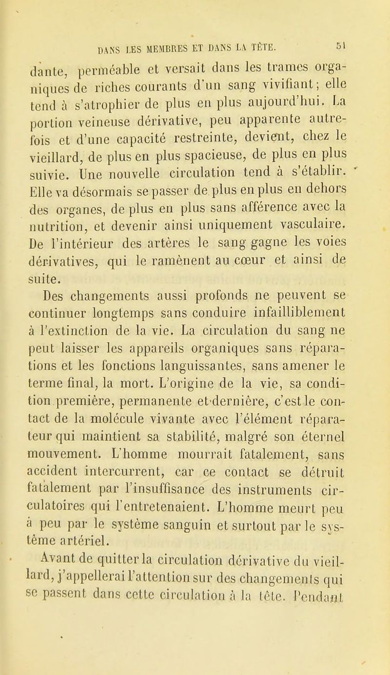 dante, perméable et versait dans les trames orga- niques de riches courants d'un sang vivifiant ; elle tend à s'atrophier de plus en plus aujourd'hui. La portion veineuse dérivative, peu apparente autre- Ibis et d'une capacité restreinte, deviemt, chez le vieillard, de plus en plus spacieuse, de plus en plus suivie. Une nouvelle circulation tend à s'établir. Elle va désormais se passer de plus en plus en dehors des organes, de plus en plus sans afférence avec la nutrition, et devenir ainsi uniquement vasculaire. De l'intérieur des artères le sang gagne les voies dérivatives, qui le ramènent au cœur et ainsi de suite. Des changements aussi profonds ne peuvent se continuer longtemps sans conduire infailliblement à l'extinction de la vie. La circulation du sang ne peut laisser les appareils organiques sans répara- tions et les fonctions languissantes, sans amener le terme final, la mort. L'origine de la vie, sa condi- tion première, permanente et-dernière, c'est le con- tact de la molécule vivante avec l'élément répara- teur qui maintient sa stabilité, malgré son éternel mouvement. L'homme mourrait fatalement, sans accident intercurrent, car ce contact se détruit fatalement par l'insuffisance des instruments cir- culatoires qui fentretenaient. L'homme meurt peu à peu par le système sanguin et surtout par le sys- tème artériel. Avant de quitter la circulation dérivative du vieil- lard, j'appellerai l'attention sur des changenienis qui se passent dans cette circulation à la lête. Pendant