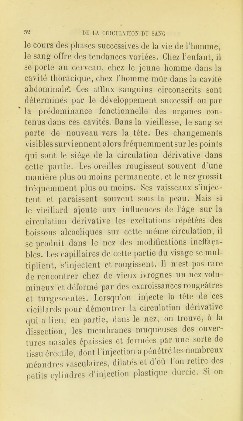 le cours des phases successives de la vie de l'homme, le sang offre des tendances variées. Chez l'enfant, il se porte au cerveau, chez le jeune homme dans la cavité thoracique, chez l'homme mûr dans la cavité abdominale*. Ces afflux sanguins circonscrits sont déterminés par le développement successif ou par ' la prédominance fonctionnelle des organes con- tenus dans ces cavités. Dans la vieillesse, le sang se porte de nouveau vers la tête. Des changements visibles surviennent alors fréquemmentsur les points qui sont le siège de la circulation dérivative dans cette partie. Les oreilles rougissent souvent d'une manière plus ou moins permanente, et le nez grossit fréquemment plus ou moins. Ses vaisseaux s'injec- tent et paraissent souvent sous la peau. Mais si le vieillard ajoute aux influences de l'âge sur la circulation dérivative les excitations répétées des boissons alcooliques sur cette même circulation, il se produit dans le nez des modifications ineffaça- bles. Les capillaires de cette partie du visage se mul- tiplient, s'injectent et rougissent. Il n'est pas rare de rencontrer chez de vieux ivrognes un nez volu- mineux et déformé par des excroissances rougeâtres et turgescentes. Lorsqu'on injecte la tête de ces vieillards pour démontrer la circulation dérivative qui a lieu, en partie, dans le nez, on trouve, à la dissection, les membranes muqueuses des ouver- tures nasales épaissies et formées par une sorte de tissu érectile, dont l'injection a pénétré les nombreux méandres vasculaires, dilatés et d'où l'on retire des petits cylindres d'injection plastique durcie. Si on