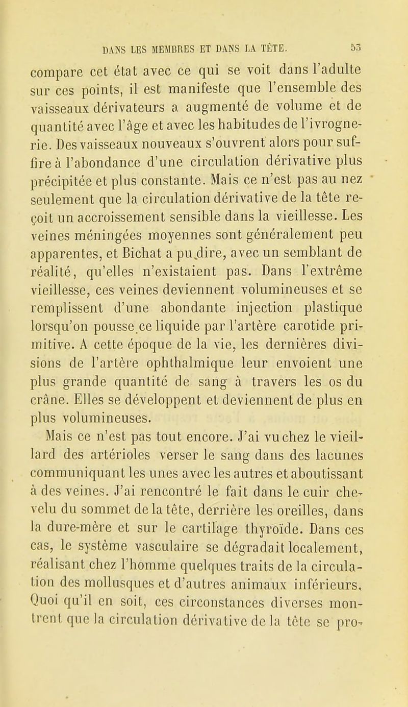 compare cet état avec ce qui se voit dans l'adulte sur ces points, il est manifeste que l'ensemble des vaisseaux dérivateurs a augmenté de volume et de quantité avec l'âge et avec les habitudes de l'ivrogne- rie. Des vaisseaux nouveaux s'ouvrent alors pour suf- fire à l'abondance d'une circulation dérivative plus précipitée et plus constante. Mais ce n'est pas au nez seulement que la circulation dérivative de la tête re- çoit un accroissement sensible dans la vieillesse. Les veines méningées moyennes sont généralement peu apparentes, et Bichat a pu.dire, avec un semblant de réalité, qu'elles n'existaient pas. Dans l'extrême vieillesse, ces veines deviennent volumineuses et se remplissent d'une abondante injection plastique lorsqu'on pousse.ce liquide par l'artère carotide pri- mitive. A cette époque de la vie, les dernières divi- sions de l'artère ophthalmique leur envoient une plus grande quantité de sang à travers les os du crâne. Elles se développent et deviennent de plus en plus volumineuses. Mais ce n'est pas tout encore. J'ai vu chez le vieil- lard des artérioles verser le sang dans des lacunes communiquant les unes avec les autres et aboutissant à des veines. J'ai rencontré le fait dans le cuir che- velu du sommet delà tête, derrière les oreilles, dans la dure-mère et sur le cartilage thyroïde. Dans ces cas, le système vasculaire se dégradait localement, réalisant chez l'homme quelques traits de la circula- tion des mollusques et d'autres animaux inférieurs. Quoi qu'il en soit, ces circonstances diverses mon- trent que la circulation dérivative de la tête se pro-