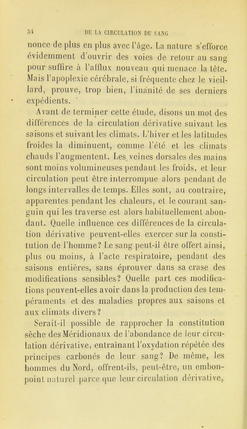 nonce de plus en plus avec l'âge. La nature s'efforce évidemment d'ouvrir des voies de retour au sang pour suffire à l'alflux nouveau qui menace la tête. Mais l'apoplexie cérébrale, si fréquente chez le vieil- lard, prouve, trop bien, l'inanité de ses derniers expédients. Avant de terminer cette étude, disons un mot des différences de la circulation dérivative suivant les saisons et suivant les climats. L'hiver et les latitudes froides la diminuent, comme l'été et les climats chauds l'augmentent. Les veines dorsales des mains sont moins volumineuses pendant les froids, et leur circulation peut être interrompue alors pendant de longs intervalles de temps. Elles sont, au contraire, apparentes pendant les chaleurs, et le courant san- guin qui les traverse est alors habituellement abon- dant. Quelle influence ces différences de la circula- tion dérivative peuvent-elles exercer sur la consti- tution de l'homme? Le sang peut-il être offert ainsi, plus ou moins, à l'acte respiratoire, pendant des saisons entières, sans éprouver dans sa crase des modifications sensibles? Quelle part ces modifica- tions peuvent-elles avoir dans la production des tem- péraments et des maladies propres aux saisons et aux climats divers? Serait-il possible de rapprocher la constitution sèche des Méridionaux de l'abondance de leur circu- lation dérivative, entraînant l'oxydation répétée des principes carbonés de leur sang? De même, les hommes du Nord, offrent-ils, peut-être, un embon- point naturel parce que leur circulation dérivative,