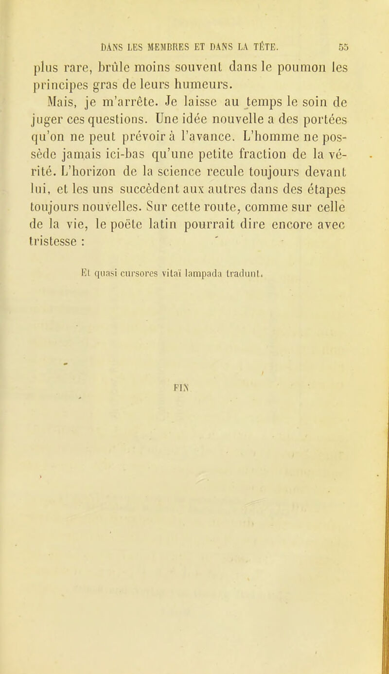 plus rare, brûle moins souvent dans le poumon les principes gras de leurs humeurs. Mais, je m'arrête. Je laisse au temps le soin de juger ces questions. Une idée nouvelle a des portées qu'on ne peut prévoira l'avance. L'homme ne pos- sède jamais ici-bas qu'une petite fraction de la vé- rité. L'horizon de la science recule toujours devant lui, et les uns succèdent aux autres dans des étapes toujours nouvelles. Sur cette route, comme sur celle de la vie, le poëte latin pourrait dire encore avec tristesse : El quasi cursores vitaï lampada Iradunt.