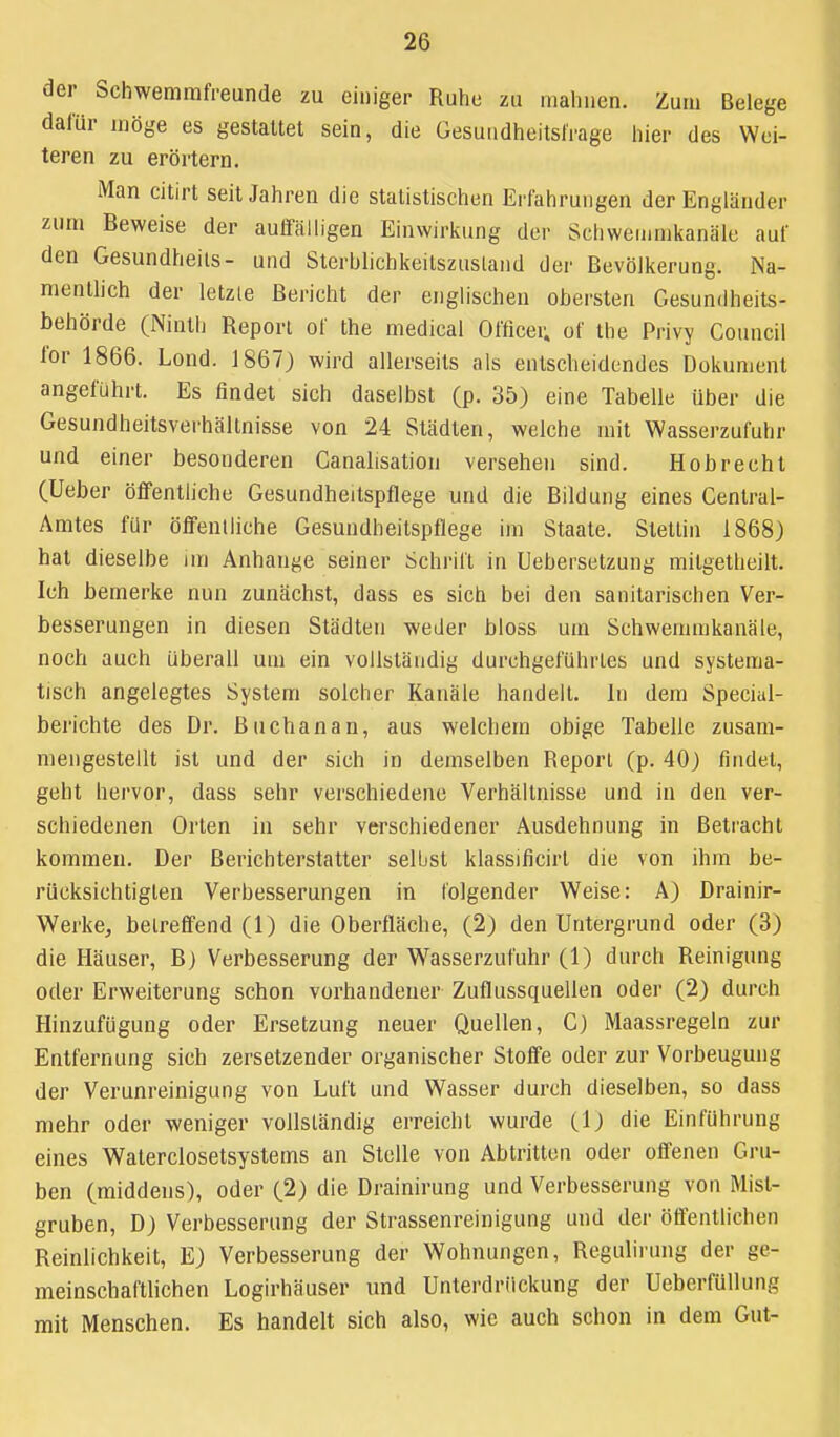 der Schwemmfreunde zu einiger Ruhe zu mahnen. Zum Belege dafür möge es gestattet sein, die GesundheitslVage hier des Wei- teren zu erörtern. Man citirt seit Jahren die statistischen Erfahrungen der Engländer zum Beweise der auffälligen Einwirkung der Sciiwemmkanält; auf den Gesundheils- und Sterbhchkeilszusland der Bevölkerung. Na- mentlich der letzle Bericht der englischen obersten Gesundheits- behörde (Ninth Report of the medical Officer. of the Privy Council for 1866. Lond. 1867) wird allerseits als entscheidendes Dokument angeführt. Es findet sich daselbst (p. 35) eine Tabelle über die Gesundheitsverhältnisse von 24 Städten, welche mit Wasserzufuhr und einer besonderen Canalisation versehen sind. Hob recht (Ueber öffentliche Gesundheitspflege und die Bildung eines Centrai- Amtes für öffeniliche Gesundheilspflege im Staate. Steltin 1868) hat dieselbe im Anhange seiner Schrill in Uebersetzung milgetheilt. Ich bemerke nun zunächst, dass es sich bei den sanitarischen Ver- besserungen in diesen Städten weder bloss um Schwemmkanäle, noch auch überall um ein vollständig durchgeführtes und systema- tisch angelegtes System solcher Kanäle handelt, in dem Special- berichte des Dr. Buchanan, aus welchem obige Tabelle zusam- mengestellt ist und der sich in demselben Report (p. 40) findet, geht hervor, dass sehr verschiedene Verhältnisse und in den ver- schiedenen Orlen in sehr verschiedener Ausdehnung in Betracht kommen. Der Berichterstatter selbst klassificirl die von ihm be- rücksichtigten Verbesserungen in folgender Weise: A) Drainir- Werke, beireffend (1) die Oberfläche, (2) den Untergrund oder (3) die Häuser, B) Verbesserung der Wasserzufuhr (1) durch Reinigung oder Erweiterung schon vorhandener Zuflussquellen oder (2) durch Hinzufügung oder Ersetzung neuer Quellen, C) Maassregeln zur Entfernung sich zersetzender organischer Stoffe oder zur Vorbeugung der Verunreinigung von Luft und Wasser durch dieselben, so dass mehr oder weniger vollständig erreicht wurde (1) die Einführung eines Walerclosetsystems an Stelle von Abtritten oder offenen Gru- ben (middens), oder (.2) die Drainirung und Verbesserung von Mist- gruben, D) Verbesserung der Slrassenreinigung und der öffentlichen Reinlichkeit, E) Verbesserung der Wohnungen, Regulirung der ge- meinschaftlichen Logirhäuser und Unterdrückung der Ueberfüllung mit Menschen. Es handelt sich also, wie auch schon in dem Gut-