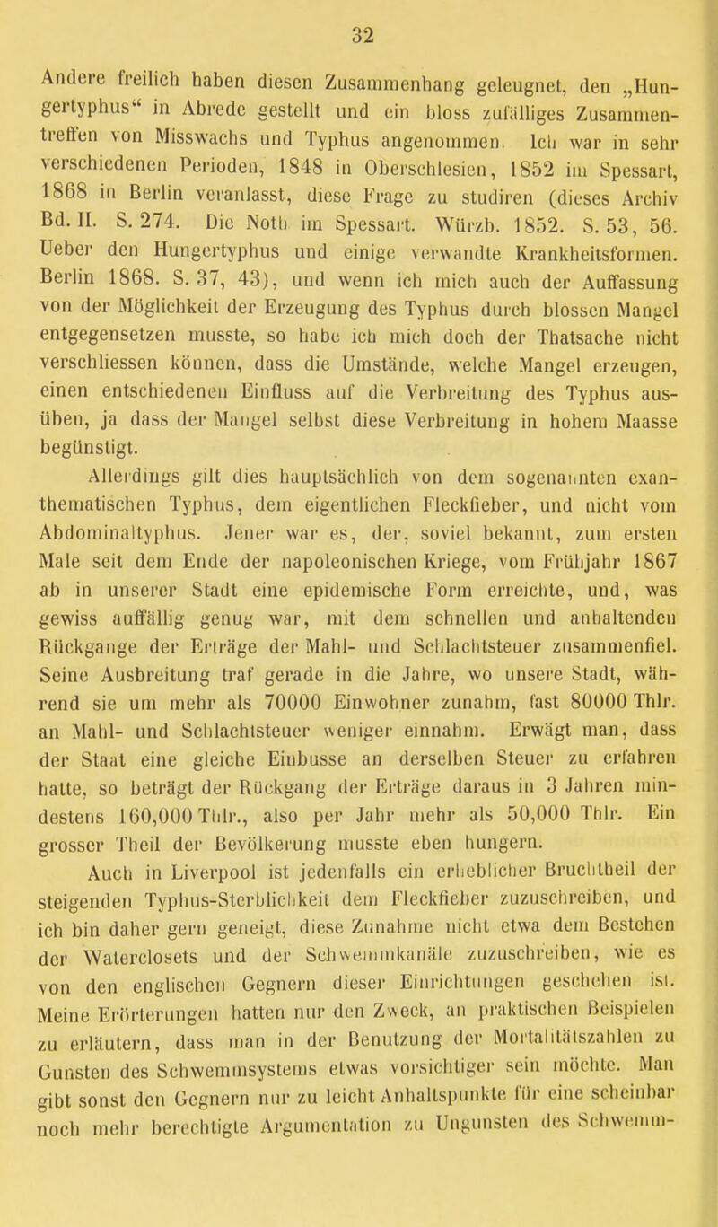 Andere freilich haben diesen Zusammenhang geleugnet, den „Hun- gertyphus in Abrede gestellt und ein bloss zulälliges Zusammen- treffen von Misswachs und Typhus angenommen. Icli war in sehr verschiedenen Perioden, 1848 in Oberschlesicn, 1852 im Spessart, 1868 in Berlin veranlasst, diese Frage zu studiren (dieses Archiv Bd. II. S. 274. Die Notl) im Spessart. Würzb. 1852. S. 53, 56. üeber den Hungertyphus und einige verwandte Krankheitsformen. Berlin 1868. S. 37, 43), und wenn ich mich auch der Auffassung von der Möglichkeil der Erzeugung des Typhus durch blossen Mangel entgegensetzen musste, so habe ich mich doch der Thatsache nicht verschliessen können, dass die Umstände, welche Mangel erzeugen, einen entschiedenen Einfluss auf die Verbreitung des Typhus aus- üben, ja dass der Mangel selbst diese Verbreitung in hohem Maasse begünstigt. Allerdings gilt dies hauptsächlich von dem sogenaiaitcn exan- thematischen Typhus, dem eigentlichen Fleckfieber, und nicht vom Abdominaltyphus. Jener war es, der, soviel bekannt, zum ersten Male seit dem Ende der napoleonischen Kriege, vom Frühjahr 1867 ab in unserer Stadt eine epidemische Form erreichte, und, was gewiss auffällig genug war, mit dem schnellen und anhaltenden Rückgänge der Erträge der Mahl- und Scldaclitsteuer zusammenfiel. Seine Ausbreitung traf gerade in die Jahre, wo unsere Stadt, wäh- rend sie um mehr als 70000 Einwohner zunahm, last 80000 Thlr. an Mahl- und Schlachlsteuer weniger einnahm. Erwägt man, dass der Staat eine gleiche Eiubusse an derselben Steuer zu erfahren halte, so beträgt der Rückgang der Erträge daraus in 3 Jahren min- destens 160,000 Tlilr., also per Jahr mehr als 50,000 Thlr. Ein grosser Theil der Bevölkerung nmsste eben hungern. Auch in Liverpool ist jedenfalls ein erheblicher Bruclilheil der steigenden Typhus-Sterhhchkeil dem Fleckfieber zuzusclireiben, und ich bin daher gern geneigt, diese Zunahme nicht etwa dem Bestehen der Walerclosets und der Schsveinmkanäle zuzuschreiben, wie es von den englischen Gegnern diesei- Eiiirichtiingen geschehen isl. Meine Erörterungen hatten nur den Zweck, an praktischen Beispielen zu erläutern, dass man in der Benutzung der Moi'tahtälszahlen zu Gunsten des Schwemmsystems etwas vorsichtiger sein möchte. Man gibt sonst den Gegnern nur zu leicht Anhaltspunkte für eine scheinbar noch mehr berechtigte Argumentation zu Ungunsten des Schwemm-