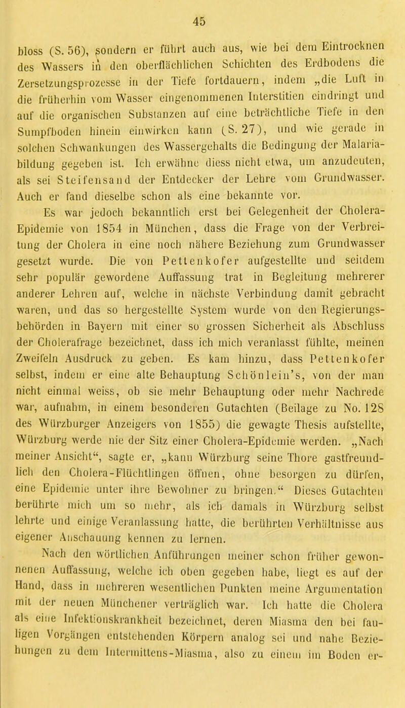 bloss (S. 56), sondern er fülirl auch aus, wie bei dem Eintrocknen des Wassers in den oberflächlichen Schichten des Erdbodens die Zersetzungspiozesse in der Tiefe i'orldauern, indem „die Lui't in die früherhin vom Wasser eingenommenen Interslitien eindringt und auf die organischen Substanzen auf eine beträchtliche Tiefe in den Sumpfboden hinein einwirken kann (S. 27), und wie gerade in solchen Schwankungen des Wassergehalts die Bedingung der Malaria- bildung gegeben ist. Ich erwähne diess nicht etwa, um anzudeuten, als sei Steifensand der Entdecker der Lehre vom Grundwasser. Auch er fand dieselbe schon als eine bekannte vor. Es war jedoch bekanntlich erst bei Gelegenheit der Cholera- Epidemie von 1854 in München, dass die Frage von der Verbrei- tung der Cholera in eine noch nähere Beziehung zum Grundwasser gesetzt wurde. Die von Pettenkofer aufgestellte und seitdem sehr populär gewordene Auffassung trat in Begleitung mehrerer anderer Lehren auf, welche in nächste Verbindung damit gebracht waren, und das so hergestellte System wurde von den Regierungs- behörden in Bayern mit einer so grossen Sicherheit als Abschluss der Cholerafrage bezeichnet, dass ich mich vei'anlasst fühlte, meinen Zweifeln Ausdruck zu geben. Es kam hinzu, dass Pettenkofer selbst, indem er eine alte Behauptung Schönlein's, von der man nicht einmal weiss, ob sie mehr Behauptung oder mehr Nachrede war, aufnahm, in einem besonderen Gutachten (Beilage zu No. 128 des Würzburger Anzeigers von 1855) die gewagte Thesis aufstellte, WUrzburg werde nie der Sitz einer Cholera-Epidemie werden. „Nach meiner Ansicht, sagte er, „kann Würzburg seine Thore gastfreund- lich den Cholera-Flüchtlingen öfl'nen, ohne besorgen zu dürfen, eine Epidemie unter ihre Bewohner zu bringen, Dieses Gutachten berührte mich um so mehr, als ich damals in Würzburg selbst lehrte und einige Veranlassung hatte, die berührten Verhältnisse aus eigener Anschauung kennen zu lernen. Nach den wörtlichen Anführungen meiner schon früher gewon- nenen Auffassung, welche ich oben gegeben habe, liegt es auf der Hand, dass in mehreren wesentlichen Punkten meine Argumentation mit der neuen Münchener verträglich war. Ich hatte die Cholera als eine Infektionskrankheit bezeichnet, deren Miasma den bei fau- ligen Vorgängen entslohcnden Körpern analog sei und nahe Bezie- hungen zu dem lulermittens-Miasma, also zu einem im Boden er-